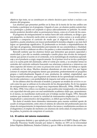 222                                                                 Carmen Jiménez Fernández



objetivos tipo tests, no se constituyen en criterio decisivo para incluir o excluir a un
alumno del programa.
     Los alumnos que presentan perfiles en la línea de la teoría de los tres anillos son
invitados a participar en el programa. Llegado el caso, un alumno podría autoinvitar-
se a participar y podría ser aceptado si apoya adecuadamente su petición. Su rendi-
miento posterior decidirá sobre su permanencia futura, como en el resto de los casos.
     El programa de enriquecimiento se realiza fuera del aula ordinaria, se dirige a gru-
pos pequeños, su duración oscila entre un semestre y varios cursos y se acude princi-
palmente a compactar el currículo de modo que al aligerarlo de lo accidental y
repetitivo, pueda estudiarse con mayor profundidad la temática elegida y sea más fácil
lograr un aprendizaje significativo. El profesorado es invitado a responsabilizarse de
este tipo de programas, informándoles previamente de sus características y finalidad.
También se invita a colaborar en ellos a los padres y a otros miembros de la comunidad.
     Renzulli sostiene que los alumnos tienen que demostrar que poseen capacidad y
creatividad y por ello su modelo contempla a medio plazo tres niveles de enriqueci-
miento que ponen el acento en el contenido, en la metodología de enseñanza-aprendi-
zaje y en el producto a exigir, respectivamente. En el primer nivel se invita a participar
casi a la cuarta parte del alumnado, sobre el veinte por ciento, y se estudian temas no
centrales del currículo ordinario buscando sus relaciones extensivas e intensivas con
otros aspectos del mismo así como su proyección social. El ritmo de trabajo es rápido
y centrado en las ideas. Muchos alumnos abandonan en este nivel. Los que logran
coronar el conjunto del programa tienen que presentar, preferentemente en pequeños
grupos o individualmente llegado el caso, productos de calidad, originalidad, que
hayan requerido esfuerzo, que requieran una síntesis de los aprendizajes realizados en
los niveles anteriores y con probalilidad de impacto real sobre su audiencia.
     En los últimos años ha retocado el modelo y propone un modelo de servicios en cas-
cada como los que se utilizan en la educación de los discapacitados. En él, los equipos
de enriquecimiento ocupan un lugar muy importante (Renzulli, 1994a, 1994b; Renzu-
lli y Reis, 1994). Una crítica a su modelo es que podría estar marginando a los alumnos
con capacidad elevada pero con mal rendimiento académico dado que, aparentemen-
te al menos, no manifiestan motivación por el trabajo escolar (Gagné, 1991). Renzulli
sostiene que teniendo en cuenta la variedad de instrumentos empleados y el carácter
longitudinal y autocorrectivo del diagnóstico, es difícil que tal hecho suceda.
     Sin duda el modelo tiene elementos interesantes para nuestra realidad aparte de
acudir al enriquecimiento, entre otros el sistema de selección del profesorado para las
clases de enriquecimiento; la importancia dada a las tareas y rendimientos escolares en
el diagnóstico; el empleo de mentores con alumnos de cierta edad; el compromiso con
los padres, la práctica de comprimir el currículo.

3.2. El cultivo del talento matemático

   Un programa distinto y que optado por la aceleración es el SMPY (Study of Mate-
matically Precoious Youth) iniciado por Julian C. Stanley en 1971 en la Universidad
Johns Hopkins (Baltimore, Estados Unidos) y que en 1986 se dividió en dos ramas, cre-
 