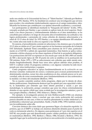 Educación de los alumnos más dotados                                                223


ando una similar en la Universidad de Iowa, el ”Talent Seaches”, liderada por Benbow
(Benbow, 1991; Stanley, 1973). Su finalidad era conducir una investigación que sirviera
para ayudar a los estudiantes intelectualmente capaces en el campo matemático, iden-
tificando los factores que contribuyen a su óptimo desarrollo académico y vocacional.
    Los participantes se identifican mediante la “búsqueda del talento” (Cohn, 1991),
concepto acuñado por Stanley y que consiste en aplicar tests de nivel superior. Desti-
nado a los chicos precoces y extremadamente dotados en el área matemática, se ha
concebido para estudiar a lo largo de cincuenta años el rendimiento, las actitudes y los
logros profesionales y personales de varias cohortes de alumnos seleccionados a la
edad de 12-13 años de edad. En 1972 Stanley y su equipo identificaron 450 estudian-
tes; veinte años más tarde la cifra era superior a los 140.000.
    En esencia, el procedimiento consiste en seleccionar a los alumnos que a la edad de
12-13 años se sitúan en el 3 por ciento superior en los baremos nacionales de la batería
SAT (Scholastic Aptitude Tests) concebidos para alumnos de 16-17 años, particular-
mente en el SAT-M o subtets de capacidad matemática. Esta batería se aplica rutina-
riamente a dichos alumnos en las clases regulares al final de la secundaria obligatoria.
Las puntuaciones del SAT se expresan en una escala que varía de 200 a 800 con media
de 500 y desviación típica de 100. El punto de corte se establece en la puntuación de
700 mínimo. Entre 1972 y 1979 se seleccionaron seis cohortes que están siendo estu-
diadas longitudinalmente. Desde hace unos años aplican además otras pruebas, el
SAT-V o subtest verbal. El programa continúa y con algunas variantes ha sido incor-
porado por otras instituciones y equipos.
    Como programa educativo se apoya fundamentalmente en la aceleración en sus
diversas variantes: realización de cursos y exámenes para avanzar posteriormente en
determinados estudios, cursar tres años académicos en dos, entrada precoz en la uni-
versidad, salto de curso ocasionalmente, pero fundamentalmente en una aceleración a
la medida o al ritmo del estudiante (Benbow, 1991).
    No es nuestro cometido analizar dicho programa, objeto por lo demás de abun-
dantes publicaciones. Simplemente destacar que ha optado por una capacidad o talen-
to, la matemática por entender que tiene interés personal y social; y por una
metodología, la aceleración, porque considera que para los chicos extremadamente
dotados es una opción válida que viene avalada por la investigación anterior y por la
suya propia (Stanley y Benbow, 1983; Schiever y Maker, 1991).
    Por ejemplo, la investigación pionera de Leta Hollincwourth (1942) con alumnas
extremadamente dotadas venía a concluir que una cierta aceleración del currículo
parecía deseable en este caso, si bien no resolvía plenamente la avidez intelectual y la
problemática relacional que presentaban. Kulik y Kulik (1984, 1991) también conclu-
yen favorablemente sobre ella.
    Conviene destacar dos cosas dado que queremos llegar a la situación española. La
primera, que en el SMPY se trabaja con alumnos altamente dotados pues el punto de
corte es ciertamente selectivo. En algunos casos pertenecen al 1 por cien superior en el
SAT-M, una prueba que está demostrando poseer validez predictiva del rendimiento
en matemáticas (Benbow, 1992; Benbow y Minor, 1986; Swiated y Benbow, 1991). En
segundo lugar que la aceleración que practican es una aceleración a la medida que pro-
 
