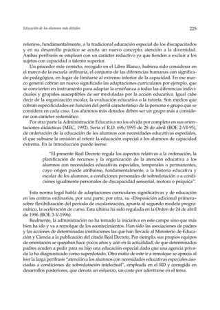 Educación de los alumnos más dotados                                                   225


referirse, fundamentalmente, a la tradicional educación especial de los discapacitados
y en su desarrollo práctico se acuña un nuevo concepto, atención a la diversidad.
Ambas perífrasis se emplean con un carácter reductivo ya que tienden a excluir a los
sujetos con capacidad o talento superior.
    Un proceder más correcto, recogido en el Libro Blanco, hubiera sido considerar en
el marco de la escuela ordinaria, el conjunto de las diferencias humanas con significa-
do pedagógico, en lugar de limitarse al extremo inferior de la capacidad. En ese mar-
co general cobran un nuevo significado las adaptaciones curriculares por ejemplo, que
se convierten en instrumento para adaptar la enseñanza a todas las diferencias indivi-
duales y grupales susceptibles de ser moduladas por la acción educativa. Igual cabe
decir de la organización escolar, la evaluación educativa o la tutoría. Son medios que
cobran especificidades en función del perfil característico de la persona o grupo que se
considera en cada caso. Los alumnos más dotados deben ser un grupo más a conside-
rar con carácter sistemático.
    Por otra parte la Administración Educativa no los olvida por completo en sus orien-
taciones didácticas (MEC, 1992). Sería el R.D. 696/1995 de 28 de abril (BOE 2-VI-95),
de ordenación de la educación de los alumnos con necesidades educativas especiales,
el que subsane la omisión al referir la educación especial a los alumnos de capacidad
extrema. En la Introducción puede leerse:

               “El presente Real Decreto regula los aspectos relativos a la ordenación, la
            planificación de recursos y la organización de la atención educativa a los
            alumnos con necesidades educativas especiales, temporales o permanentes,
            cuyo origen puede atribuirse, fundamentalmente, a la historia educativa y
            escolar de los alumnos, a condiciones personales de sobredotación o a condi-
            ciones igualmente personales de discapacidad sensorial, motora o psíquica”.

    Esta norma legal habla de adaptaciones curriculares significativas y de educación
en los centros ordinarios, por una parte; por otra, su «Disposición adicional primera»
sobre flexibilización del periodo de escolarización, apunta al segundo modelo progra-
mático, la aceleración de curso. Esta última ha sido regulada en la Orden de 24 de abril
de 1996 (BOE 3-V-1996).
    Realmente, la administración no ha tomado la iniciativa en este campo sino que más
bien ha ido y va a remolque de los acontecimientos. Han sido las asociaciones de padres
y las acciones de determinadas instituciones las que han llevado al Ministerio de Educa-
ción y Ciencia a la publicación del citado Real Decreto. Por ejemplo, sus propios equipos
de orientación se quejaban hace pocos años y aún en la actualidad, de que determinados
padres acuden a pedir para su hijo una educación especial dado que una agencia priva-
da lo ha diagnosticado como superdotado. Otro matiz de este ir a remolque se aprecia al
leer la larga perífrasis “atención a los alumnos con necesidades educativas especiales aso-
ciadas a condiciones de sobredotación intelectual”, empleada en el RD y corregida en
desarrollos posteriores, que denota un esfuerzo, un coste por adentrarse en el tema.
 
