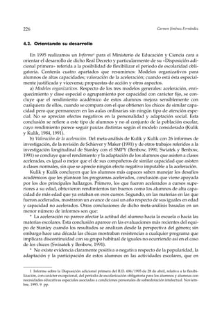 226                                                                                Carmen Jiménez Fernández



4.2. Orientando su desarrollo

    En 1995 realizamos un Informe1 para el Ministerio de Educación y Ciencia cara a
orientar el desarrollo de dicho Real Decreto y particularmente de su «Disposición adi-
cional primera» referida a la posibilidad de flexibilizar el periodo de escolaridad obli-
gatoria. Contenía cuatro apartados que resumimos: Modelos organizativos para
alumnos de altas capacidades; valoración de la aceleración; cuando está ésta especial-
mente justificada y viceversa; propuestas de acción y otros aspectos.
    a) Modelos organizativos. Respecto de los tres modelos generales: aceleración, enri-
quecimiento y clase especial o agrupamiento por capacidad con carácter fijo, se con-
cluye que el rendimiento académico de estos alumnos mejora sensiblemente con
cualquiera de ellos, cuando se compara con el que obtienen los chicos de similar capa-
cidad pero que permanecen en las aulas ordinarias sin ningún tipo de atención espe-
cial. No se aprecian efectos negativos en la personalidad y adaptación social. Esta
conclusión se refiere a este tipo de alumnos y no al conjunto de la población escolar,
cuyo rendimiento parece seguir pautas distintas según el modelo considerado (Kulik
y Kulik, 1984, 1991).
    b) Valoración de la aceleración. Del meta-análisis de Kulik y Kulik con 26 informes de
investigación, de la revisión de Schiever y Maker (1991) y de otros trabajos referidos a la
investigación longitudinal de Stanley con el SMPY (Benbow, 1991; Swiatek y Benbow,
1991) se concluye que el rendimiento y la adaptación de los alumnos que asisten a clases
aceleradas, es igual o mejor que el de sus compañeros de similar capacidad que asisten
a clases normales, sin que se aprecie ningún efecto negativo imputable a la aceleración.
    Kulik y Kulik concluyen que los alumnos más capaces saben manejar los desafíos
académicos que les plantean los programas acelerados, conclusión que viene apoyada
por los dos principales hallazgos. Primero, los que fueron acelerados a cursos supe-
riores a su edad, obtuvieron rendimientos tan buenos como los alumnos de alta capa-
cidad de más edad que ya estaban en esos cursos. Segundo, en las materias en las que
fueron acelerados, mostraron un avance de casi un año respecto de sus iguales en edad
y capacidad no acelerados. Otras conclusiones de dicho meta-análisis basadas en un
menor número de informes son que:
    * La aceleración no parece afectar la actitud del alumno hacia la escuela o hacia las
materias escolares. Esta conclusión aparece en las evaluaciones más recientes del equi-
po de Stanley cuando los resultados se analizan desde la perspectiva del género; sin
embargo hace una década las chicas mostraban resistencias a cualquier programa que
implicara discontinuidad con su grupo habitual de iguales no ocurriendo así en el caso
de los chicos (Swisatek y Benbow, 1991).
    * No existe evidencia claramente positiva o negativa respecto de la popularidad, la
adaptación y la participación de estos alumnos en las actividades escolares, que en


    1 Informe sobre la Disposición adicional primera del R.D. 696/1995 de 28 de abril, relativa a la flexibi-
lización, con carácter excepcional, del período de escolarización obligatoria para los alumnos y alumnas con
necesidades educativas especiales asociadas a condiciones personales de sobredotación intelectual. Noviem-
bre, 1995. 9 pp.
 
