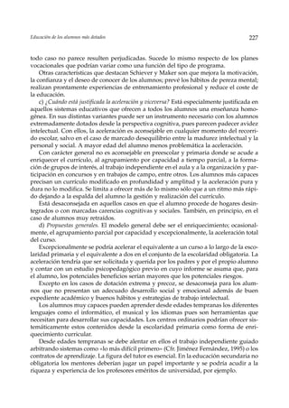 Educación de los alumnos más dotados                                                     227


todo caso no parece resulten perjudicadas. Sucede lo mismo respecto de los planes
vocacionales que podrían variar como una función del tipo de programa.
    Otras características que destacan Schiever y Maker son que mejora la motivación,
la confianza y el deseo de conocer de los alumnos; prevé los hábitos de pereza mental;
realizan prontamente experiencias de entrenamiento profesional y reduce el coste de
la educación.
    c) ¿Cuándo está justificada la aceleración y viceversa? Está especialmente justificada en
aquellos sistemas educativos que ofrecen a todos los alumnos una enseñanza homo-
génea. En sus distintas variantes puede ser un instrumento necesario con los alumnos
extremadamente dotados desde la perspectiva cognitiva, pues parecen padecer avidez
intelectual. Con ellos, la aceleración es aconsejable en cualquier momento del recorri-
do escolar, salvo en el caso de marcado desequilibrio entre la madurez intelectual y la
personal y social. A mayor edad del alumno menos problemática la aceleración.
    Con carácter general no es aconsejable en preescolar y primaria donde se acude a
enriquecer el currículo, al agrupamiento por capacidad a tiempo parcial, a la forma-
ción de grupos de interés, al trabajo independiente en el aula y a la organización y par-
ticipación en concursos y en trabajos de campo, entre otros. Los alumnos más capaces
precisan un currículo modificado en profundidad y amplitud y la aceleración pura y
dura no lo modifica. Se limita a ofrecer más de lo mismo sólo que a un ritmo más rápi-
do dejando a la espalda del alumno la gestión y realización del currículo.
    Está desaconsejada en aquellos casos en que el alumno procede de hogares desin-
tegrados o con marcadas carencias cognitivas y sociales. También, en principio, en el
caso de alumnos muy retraídos.
    d) Propuestas generales. El modelo general debe ser el enriquecimiento; ocasional-
mente, el agrupamiento parcial por capacidad y excepcionalmente, la aceleración total
del curso.
    Excepcionalmente se podría acelerar el equivalente a un curso a lo largo de la esco-
laridad primaria y el equivalente a dos en el conjunto de la escolaridad obligatoria. La
aceleración tendría que ser solicitada y querida por los padres y por el propio alumno
y contar con un estudio psicopedagógico previo en cuyo informe se asuma que, para
el alumno, los potenciales beneficios serían mayores que los potenciales riesgos.
    Excepto en los casos de dotación extrema y precoz, se desaconseja para los alum-
nos que no presentan un adecuado desarrollo social y emocional además de buen
expediente académico y buenos hábitos y estrategias de trabajo intelectual.
    Los alumnos muy capaces pueden aprender desde edades tempranas los diferentes
lenguajes como el informático, el musical y los idiomas pues son herramientas que
necesitan para desarrollar sus capacidades. Los centros ordinarios podrían ofrecer sis-
temáticamente estos contenidos desde la escolaridad primaria como forma de enri-
quecimiento curricular.
    Desde edades tempranas se debe alentar en ellos el trabajo independiente guiado
arbitrando sistemas como «lo más difícil primero» (Cfr. Jiménez Fernández, 1995) o los
contratos de aprendizaje. La figura del tutor es esencial. En la educación secundaria no
obligatoria los mentores deberían jugar un papel importante y se podría acudir a la
riqueza y experiencia de los profesores eméritos de universidad, por ejemplo.
 