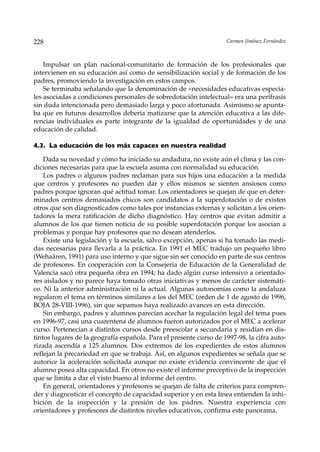 228                                                                 Carmen Jiménez Fernández



    Impulsar un plan nacional-comunitario de formación de los profesionales que
intervienen en su educación así como de sensibilización social y de formación de los
padres, promoviendo la investigación en estos campos.
    Se terminaba señalando que la denominación de «necesidades educativas especia-
les asociadas a condiciones personales de sobredotación intelectual» era una perífrasis
sin duda intencionada pero demasiado larga y poco afortunada. Asimismo se apunta-
ba que en futuros desarrollos debería matizarse que la atención educativa a las dife-
rencias individuales es parte integrante de la igualdad de oportunidades y de una
educación de calidad.

4.3. La educación de los más capaces en nuestra realidad

    Dada su novedad y cómo ha iniciado su andadura, no existe aún el clima y las con-
diciones necesarias para que la escuela asuma con normalidad su educación.
    Los padres o algunos padres reclaman para sus hijos una educación a la medida
que centros y profesores no pueden dar y ellos mismos se sienten ansiosos como
padres porque ignoran qué actitud tomar. Los orientadores se quejan de que en deter-
minados centros demasiados chicos son candidatos a la superdotación o de existen
otros que son diagnosticados como tales por instancias externas y solicitan a los orien-
tadores la mera ratificación de dicho diagnóstico. Hay centros que evitan admitir a
alumnos de los que tienen noticia de su posible superdotación porque los asocian a
problemas y porque hay profesores que no desean atenderlos.
    Existe una legislación y la escuela, salvo excepción, apenas si ha tomado las medi-
das necesarias para llevarla a la práctica. En 1991 el MEC tradujo un pequeño libro
(Wehaären, 1991) para uso interno y que sigue sin ser conocido en parte de sus centros
de profesores. En cooperación con la Consejería de Educación de la Generalidad de
Valencia sacó otra pequeña obra en 1994; ha dado algún curso intensivo a orientado-
res aislados y no parece haya tomado otras iniciativas y menos de carácter sistemáti-
co. Ni la anterior administración ni la actual. Algunas autonomías como la andaluza
regularon el tema en términos similares a los del MEC (orden de 1 de agosto de 1996,
BOJA 28-VIII-1996), sin que sepamos haya realizado avances en esta dirección.
    Sin embargo, padres y alumnos parecían acechar la regulación legal del tema pues
en 1996-97, casi una cuarentena de alumnos fueron autorizados por el MEC a acelerar
curso. Pertenecían a distintos cursos desde preescolar a secundaria y residían en dis-
tintos lugares de la geografía española. Para el presente curso de 1997-98, la cifra auto-
rizada ascendía a 125 alumnos. Dos extremos de los expedientes de estos alumnos
reflejan la precariedad en que se trabaja. Así, en algunos expedientes se señala que se
autorice la aceleración solicitada aunque no existe evidencia convincente de que el
alumno posea alta capacidad. En otros no existe el informe preceptivo de la inspección
que se limita a dar el visto bueno al informe del centro.
    En general, orientadores y profesores se quejan de falta de criterios para compren-
der y diagnosticar el concepto de capacidad superior y en esta línea entienden la inhi-
bición de la inspección y la presión de los padres. Nuestra experiencia con
orientadores y profesores de distintos niveles educativos, confirma este panorama.
 