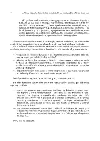 22             Mª Teresa Díaz Allué, Rafael Carballo Santaolalla, Mª José Fernández Díaz y Narciso García Nieto



               «El profesor —el orientador, cabe agregar— es un técnico en ingeniería
           humana, ya que él es el principal responsable de la inteligencia y de la per-
           sonalidad de sus alumnos; (…). Nunca podremos saber hasta qué punto la
           ignorancia de la psicología y la pedagogía en la dirección de la infancia —de
           la adolescencia y de la juventud, agregamos— es responsable de oportuni-
           dades perdidas, de ambiciones defraudadas, esfuerzos abandonados…,
           defectos mentales específicos y personalidades desintegradas».

   Mucho e intensamente habremos de trabajar, en estos momentos, los orientadores
en ejercicio y los profesores responsables de su «formación inicial» universitaria.
   En el ámbito concreto, que hemos examinado someramente —Apoyo al proceso de
enseñanza y aprendizaje. La atención a la diversidad— cabe formular algunas cuestiones:

     • ¿Se ajustan los Planes de Estudios y los Programas de las asignaturas a las fun-
       ciones y tareas que habrán de desempeñar?
     • ¿Alguien explica a los alumnos, y éstos lo contrastan con la «situación real»,
       mediante un Practicum bien estructurado: el concepto y significado de la «diver-
       sidad», la atención a la misma, y lo que ello entraña de compromiso en su pro-
       yección pedagógica?
     • ¿Alguien debate con ellos, desde la teoría y la práctica, lo que es una «adaptación
       curricular significativa» o una «evaluación integradora»?

     Son algunos interrogantes de los muchos que podríamos formular.

   Sin afán derrotista alguno, sino como una «provocación» positiva por si hubiere
algo que rectificar:

     — Mucho nos tememos que, atomizados los Planes de Estudios en tantas mate-
       rias dispares y con mínima extensión —salvadas acaso las «troncales» y «obli-
       gatorias»— se disperse la atención del estudiante, sin lograr una visión
       unitaria del saber y que el profesor, en ocasiones desmoralizado, no ponga
       empeño y entusiasmo en «enseñar a aprender»; en lograr, en cuanto de él
       dependa, una coordinación docente, que tiene mucho de renuncia y también
       de enriquecimiento.
     — Mucho nos tememos que, si no se toma conciencia de éstos y otros riesgos, y no
       se reacciona con decisión, perdamos la gran oportunidad que se nos ha dado;
       perdamos el tren en la historia de los progresos de la Orientación, a las puertas
       del siglo XXI.

     Pero, esto no sucederá.
 