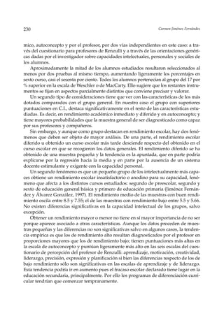 230                                                                 Carmen Jiménez Fernández



mico, autoconcepto y por el profesor, por dos vías independientes en este caso: a tra-
vés del cuestionario para profesores de Renzulli y a través de las orientaciones genéri-
cas dadas por el investigador sobre capacidades intelectuales, personales y sociales de
los alumnos.
    Aproximadamente la mitad de los alumnos estudiados resultaron seleccionados al
menos por dos pruebas al mismo tiempo, aumentando ligeramente los porcentajes en
sexto curso, casi el sesenta por ciento. Todos los alumnos pertenecían al grupo del 17 por
% superior en la escala de Weschler o de MacCarty. Ello sugiere que los restantes instru-
mentos se fijan en aspectos parcialmente distintos que conviene precisar y valorar.
    Un segundo tipo de consideraciones tiene que ver con las características de los más
dotados comparados con el grupo general. En nuestro caso el grupo con superiores
puntuaciones en C.I., destaca significativamente en el resto de las características estu-
diadas. Es decir, en rendimiento académico inmediato y diferido y en autoconcepto; y
tiene mayores probabilidades que la muestra general de ser diagnosticado como capaz
por sus profesores y compañeros.
    Sin embargo, y aunque como grupo destacan en rendimiento escolar, hay dos fenó-
menos que deben ser objeto de mayor análisis. De una parte, el rendimiento escolar
diferido u obtenido un curso escolar más tarde desciende respecto del obtenido en el
curso escolar en que se recogieron los datos generales. El rendimiento diferido se ha
obtenido de una muestra pequeña y la tendencia es la apuntada, que en parte podría
explicarse por la regresión hacia la media y en parte por la ausencia de un sistema
docente estimulante y exigente con la capacidad personal.
    Un segundo fenómeno es que un pequeño grupo de los intelectualmente más capa-
ces obtiene un rendimiento escolar insatisfactorio o anodino para su capacidad, fenó-
meno que afecta a los distintos cursos estudiados: segundo de preescolar, segundo y
sexto de educación general básica y primero de educación primaria (Jiménez Fernán-
dez y Álvarez González, 1997). El rendimiento medio de las muestras con buen rendi-
miento oscila entre 8.5 y 7.55; el de las muestras con rendimiento bajo entre 5.5 y 5.66.
No existen diferencias significativas en la capacidad intelectual de los grupos, salvo
excepción.
    Obtener un rendimiento mayor o menor no tiene en sí mayor importancia de no ser
porque aparece asociado a otras características. Aunque los datos proceden de mues-
tras pequeñas y las diferencias no son significativas salvo en algunos casos, la tenden-
cia empírica es que los de rendimiento alto resultan diagnosticados por el profesor en
proporciones mayores que los de rendimiento bajo; tienen puntuaciones más altas en
la escala de autoconcepto y puntúan ligeramente más alto en las seis escalas del cues-
tionario de percepción del profesor de Renzulli: aprendizaje, motivación, creatividad,
liderazgo, precisión, expresión y planificación si bien las diferencias respecto de los de
bajo rendimiento sólo son significativas en las escalas de aprendizaje y de liderazgo.
Esta tendencia podría ir en aumento pues el fracaso escolar declarado tiene lugar en la
educación secundaria, principalmente. Por ello los programas de diferenciación curri-
cular tendrían que comenzar tempranamente.
 