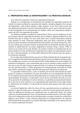 Educación de los alumnos más dotados                                                231


6. PROPUESTAS PARA LA INVESTIGACIÓN Y LA PRÁCTICA ESCOLAR

    A la vista de lo expuesto se hacen las siguientes propuestas.
    Trabajar con concepciones no restrictivas del concepto de capacidad, tratando de
validar en nuestra realidad los supuestos del modelo o modelos elegidos. En el campo
del diagnóstico, cada modelo impone o debe imponer su ley. Pero suele ocurrir que
esta dimensión presenta un menor desarrollo práctico, por lo que la elección por par-
te del investigador de los instrumentos de medida cobran una importancia capital si
quiere ser fiel a los supuestos de partida.
    Los distintos modelos se deben de contextualizar. Parece que los profesores se for-
jan un juicio sobre la capacidad del alumno que se refleja en alguna medida en la cali-
ficación final que le otorga. Por esta razón entre otras, el juicio del profesor debería
estar presente en toda valoración diagnóstica dado que dicha valoración de algún
modo da direccionalidad al rendimiento final del alumno. Al mismo tiempo hay auto-
res que señalan que se puede entrenar al profesorado sin demasiado trauma para que
mejoren la objetividad de sus juicios diagnósticos (Guskín, Peng y Simon, 1992), al
menos en el campo de los más dotados. En nuestro contexto, la consideración de sus
juicios tendría un valor añadido pues implicaría una especie de entrenamiento docen-
te, auto o heteroorientado, en el desarrollo diferencial del currículo para dar apoyo a
la evaluación solicitada.
    En el campo del rendimiento hay que prever el bajo rendimiento de un pequeño gru-
po y la regresión del rendimiento general que parece ocurrir con algunos alumnos capa-
ces a medida que avanzan en el recorrido escolar. Podría deberse en cierta medida a la
enseñanza homogénea y poco estimulante que se da en nuestros centros escolares. En
este caso y para los más capaces en general, junto a la mejora de la estrategia diagnós-
tica hay que desarrollar y validar programas de enriquecimiento curricular de modo
que centros y profesores tengan material adecuado para diferenciar la educación.
    La capacidad intelectual tal y como es medida por los tests individuales de inteli-
gencia no siempre se manifiesta a los ojos del profesor ni en el rendimiento del alum-
no. Si cambiara el proceder docente del profesorado en el sentido de dar a los discentes
oportunidades de mostrar su capacidad a través de las actividades del aula, se evita-
ría la aparición de problemas en ciertos alumnos y la pérdida inconsciente del talento.
En el caso de los muy creativos o con capacidades más específicas ocurre algo similar.
La elaboración de modelos y el desarrollo de criterios para apoyar esta tarea, parece
necesario.
    La reciente legislación sobre los chicos de alta capacidad precisa ser aplicada con
decisión y rigor de modo que su educación se sitúe en el marco general de atender a
todas las diferencias humanas con significado para la educación dentro del centro
ordinario, fundamentalmente. Pese a la experiencia de diferenciación curricular adqui-
rida con la integración escolar de los discapacitados, no parece existan las condiciones
objetivas para ofrecer a estos alumnos programas de enriquecimiento. Su atención
diferenciada debe encuadrarse en un plan sistemático articulado en las rutinas del cen-
tro o estará condenado al fracaso.
 