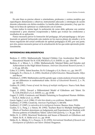 232                                                                 Carmen Jiménez Fernández



   En esta línea es preciso ofrecer a orientadores, profesores y centros modelos que
especifiquen dimensiones a observar, instrumental adecuado y estrategias de acción
docente coherentes con dichos modelos. La familia debe estar presente y hay que tra-
bajar en la línea de optimizar su colaboración con el centro.
   Como indica la norma legal, la aceleración de curso debe aplicarse con carácter
excepcional y para alumnos excepcionales y habría que evaluar las condiciones y
resultados de su aplicación.
   Parece necesario prever la formación del pedagogo, del psicopedagogo y del pro-
fesorado en general incluyendo esta materia en los nuevos planes de estudio y en la
futura regulación del actual certificado de aptitud pedagógica (CAP), por una parte;
por otra, parece necesario pensar en la actualización de los que están ejerciendo profe-
sionalmente.


REFERENCIAS BIBLIOGRÁFICAS

Benbow, C. (1991). Mathematically Talented Childen: Can Acceleration Meet Their
   Educational Needs? En N. COLANGELO y G.A. DAVIS. o.c. pp. 154-165.
Benbow, C. y Minor, L. L. (1986). Mathematically Talented Males and Females and
   Achievement in the High School Sciences. American Educational Research Journal, 3.
   v. 23, pp. 425-436.
Cohn, S. J. (1991). Talent Searches. En N. Colangelo y G.A. Davis. o.c., pp. 166-177.
Colangelo, N. y Davis, G. A. (1981). Handbook of Gifted Education. Massachusetts: Allyn
   and Bacon.
Friedman, L. (1989). Mathematics and the gender gap: a meta-analysis of recent studies
   on sex differences in mathematical tasks. Review of Educational Research, 2, v. 59,
   pp. 185-213.
Gadner, H. (1983). Frames of mind: the theory of multiple intelligences. Nueva York: Basic
   books.
Gagné, F. (1991). Toward a Differentiated Model of Giftedness and Talent. En
   N. COLANGELO y G.A. DAVIS. o.c., pp. 65-80.
Gagné, F. (1993). Constructs and Models Pertaining to Exceptional Human Abilities.
   En K.A. Heller at al. o.c. 69-88.
García Yagüe, J. at al. (1986). El niño bien dotado y sus problemas. Madrid: CEPE.
Guilford, J. P. (1950). Creativity. American Psychologist, 5, 444-454.
Guilford, J. P. (1987). La naturaleza de la inteligencia humana. Buenos Aires: Paidós.
Guskin, S. L.; Peng, J. y Simon, M. (1992). Teachers React to Multiple Intelligences?
   Effects of Teachers stereotypes on Judgements and Expectancies for Students with
   Diverse patterns of Giftedness/Talent. Gifted Child Quaterly, 1, v. 36, pp. 32-37.
Heller, K. A. (1993). Structural Tendencies and Issues of Research on Giftedness and
   Talent. En K. A. Heller at al. o.c., pp. 49-68.
Heller, K. A., Mönks, F. J. y Passow, A. H. (1993). International Handbook of Research and
   Development of Giftedness and Talent. Oxford: Pergamon.
 