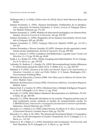 Educación de los alumnos más dotados                                                    233


Hollingsworth, L. S. (1942). Children above the 180 IQ. Nueva York: Harcourt, Brace and
   World.
Jiménez Fernández, C. (1991). Alumnos biendotados. Problemática de su identifica-
   ción y educación. En Jiménez Fernández, C. (Coor.). Lecturas de Pedagogía Diferen-
   cial. Madrid: Dykinson, pp. 171-192.
Jiménez Fernández, C. (1995). Modelos de intervención pedagógica con alumnos bien-
   dotados. Revista de Ciencias de la Educación, 162, pp. 215-231.
Jiménez Fernández, C. (1996). Diagnóstico de los alumnos más dotados. Revista Espa-
   ñola de Pedagogía, 205, pp. 425-450.
Jiménez Fernández, C. (1997). Pedagogía Diferencial. Madrid: UNED, pp. 111-119 y
   251-271.
Jiménez Fernández y Álvarez González, B. (1997). Alumnos de alta capacidad y rendi-
   miento escolar insatisfactorio. Revista de Educación, 313, pp. 279-296.
Jones, L. y Samart, T. (1995). Confidence and Mathematics: a gender issue? Gender and
   Education, 2, v. 13, pp. 99-104, pp. 49-68.
Kulik, J. A. y Kulik, Ch. (1991). Ability Grouping and Gifted Students. En N. Colange-
   lo y G.A. Davis, o.c., pp. 178-192.
Lubinsky, D.; Benbow, C. y Sander, Ch. (1993). Reconceptualizing Gender differences
   in Achievement among the Gifted. En K. A. Heller at al., o.c., pp. 693-707.
Marland, S. P. (1972). Education of the Giftes and Talented. Report to the Subcommittee on
   Education. Committee on Labor and Public Welfare. U. S. Senate. Washington, D.C.:
   Gouvernement Printting Office.
Ministerio de Educación y Ciencia (1989). Libro Blanco para la Reforma del Sistema Edu-
   cativo. Madrid: Autor.
Ministerio de Educación y Ciencia (1992). Orientaciones didácticas. Secundaria obligatoria.
   Madrid: Autor.
Ramos Ford, V. y Gadner, H. (1991). Giftedness from a Multiple Intelligence Perspecti-
   ve. En D. Collangello y G.A. Davis. o.c. pp. 55-64.
Renzulli, J. S. (1978). What Makes Giftedness? Reexamination of a Definition. Phi Del-
   ta Kalpa, 60, pp. 180-184.
Renzulli, J. S. (1994). Desarrollo del talento en las escuelas. Programa práctico para el
   total rendimiento escolar mediante el modelo de enriquecimiento escolar. En
   Y. BENITO (Coor.). Intervención e investigación psicoeducativa en alumnos superdotados.
   Salamanca: Amarú Ediciones, pp. 175-217.
Renzulli, J. S. y Delisle, J. R. (1982). Gifted Persons. En Mizet, H. E. (Ed.). Encyclopedia
   of Educational Research. Londres/Nueva York, pp. 723-730.
Renzulli, J. S. y Reis, S. M. (1991). The Schoolwide Enrichment Model: A Comprehen-
   sive Plan for the Development of Creative Productivity. En D. Colangelo y G. A.
   Davis. o.c., 111-141.
Schiever, S. W. y Maker, C. J. (1991). Enrichment and Acceleration: An Overview and
   New Directions. En N. Colangelo y G. A. Davis. o.c. pp. 99-110.
 
