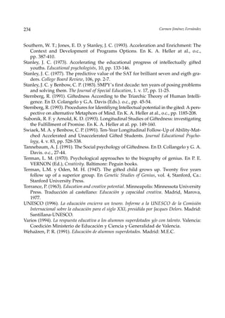 234                                                                    Carmen Jiménez Fernández



Southern, W. T.; Jones, E. D. y Stanley, J. C. (1993). Acceleration and Enrichment: The
   Context and Development of Programs Options. En K. A. Heller at al., o.c.,
   pp. 387-410.
Stanley, J. C. (1973). Accelerating the educational progress of intellectually gifted
   youths. Educational psychologists, 10, pp. 133-146.
Stanley, J. C. (1977). The predictive value of the SAT for brilliant seven and eigth gra-
   ders. College Board Review, 106, pp. 2-7.
Stanley, J. C. y Benbow, C. P. (1983). SMPY´s first decade: ten years of posing problems
   and solving them. The Journal of Special Education, 1. v. 17, pp. 11-25.
Sternberg, R. (1991). Giftedness According to the Triarchic Theory of Human Intelli-
   gence. En D. Colangelo y G.A. Davis (Eds.). o.c., pp. 45-54.
Sternberg, R. (1993). Procedures for Identifiyng Intellectual potential in the gited: A pers-
   pective on alternative Metaphors of Mind. En K. A. Heller at al., o.c., pp. 1185-208.
Subonik, R. F. y Arnold, K. D. (1993). Longitudinal Studies of Giftedness: investigating
   the Fulfillment of Promise. En K. A. Heller at al. pp. 149-160.
Swiaek, M. A. y Benbow, C. P. (1991). Ten-Year Longitudinal Follow-Up of Ability-Mat-
   ched Accelerated and Unaccelerated Gifted Students. Journal Educational Psycho-
   logy, 4. v. 83, pp. 528-538.
Tannebaum, A. J. (1991). The Social psychology of Giftedness. En D. Collangelo y G. A.
   Davis. o.c., 27-44.
Terman, L. M. (1970). Psychological approaches to the biography of genius. En P. E.
   VERNON (Ed.), Creativity. Baltimore: Peguin books.
Terman, L.M. y Oden, M. H. (1947). The gifted child grows up. Twenty five years
   follow up of a superior group. En Genetic Studies of Genius, vol. 4, Stanford, Ca.:
   Stanford University Press.
Torrance, P. (1963). Education and creative potential. Minneapolis: Minnessota University
   Press. Traducción al castellano: Educación y capacidad creativa. Madrid, Marova,
   1977.
UNESCO (1996). La educación encierra un tesoro. Informe a la UNESCO de la Comisión
   Internacional sobre la educación para el siglo XXI, presidida por Jacques Delors. Madrid:
   Santillana-UNESCO.
Varios (1994). La respuesta educativa a los alumnos superdotados y/o con talento. Valencia:
   Coedición Ministerio de Educación y Ciencia y Generalidad de Valencia.
Wehaären, P. R. (1991). Educación de alumnos superdotados. Madrid: M.E.C.
 