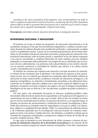 236                                                                           Teresa Aguado Odina



   According to the main assumptions of this approach, some recommendations are made in
order to regulate the educational research and practice, considering that the public educational
system ought to be able to guarantee that every person who is required to go to school is thaugt
by someone who is prepared, knowledgeable, competent and caring.

Descriptores: diversidad cultural, educación intercultural, investigación educativa.


DIVERSIDAD CULTURAL Y EDUCACIÓN

    El contexto en el que se sitúan las propuestas de educación intercultural es el de
sociedades europeas en las que los movimientos migratorios y cambios sociales acae-
cidos durante las últimas décadas han modificado profunda y extensamente su tejido
social y su población escolar. A pesar de la creciente popularizacion de los temas refe-
ridos a la diversidad cultural en educación asociados a propuestas de educación mul-
ticultural/intercultural, sólo de forma parcial y superficial se ha ido dando respuesta
a las nuevas necesidades y conflictos derivados de estos cambios pues las medidas
adoptadas no responden adecuadamente a las exigencias de un alumnado que se reco-
noce diverso culturalmente. Las prácticas reales desarrolladas en los centros educati-
vos no parecen reconocer la necesidad de cambios que afecten a la cultura misma
vivida y transmitida por la escuela.
    Al analizar las razones que explican esta situación conviene reconocer la naturale-
za misma de las cuestiones que se plantean y los intereses de quienes se han aproxi-
mado al área. Así, es evidente que abordar las cuestiones sobre diversidad cultural en
educación es tema controvertido y polémico, transido de elementos axiológicos y de
intereses sociopolíticos. La atención y el tratamiento concedidos a las diferencias etno-
culturales en el ámbito educativo adopta una u otra forma según los objetivos que se
plantean, el contexto en el que se aplican, los sujetos a los que se dirigen, los principios
ideológicos de los que se derivan y las vinculaciones a grupos de poder económico y
político.
    Por otra parte, con demasiada frecuencia el discurso académico-político sobre
diversidad cultural está en manos de no especialistas y de la prensa de divulgación. La
consecuencia de esto es doble ya que, por un lado, sitúa el foco de estudio en temas
que no son los esenciales para la teoría y la práctica educativas; y, en segundo lugar, se
produce un proceso de oscurecimiento y ocultación de la teoría, investigación y desa-
rrollo del consenso ya existente entre los especialistas en lo que se refiere a la natura-
leza, objetivos y amplitud del área (Banks, 1996). La acumulación de reflexión teórica
y de evidencias aportadas por la investigación está provocando un consenso emer-
gente en torno a las metas y ámbito del área. No obstante, es también evidente que la
variedad de esquemas conceptuales y perspectivas reflejan el hecho de la falta de un
acuerdo completo (García, 1991).
    Lo que aquí se presenta es una formulación de dicho consenso a manera de pro-
puesta de tratamiento educativo de la diversidad sociocultural en el contexto de las
situaciones escolares propias de nuestro entorno sociopolítico. Para ello comenzamos
 