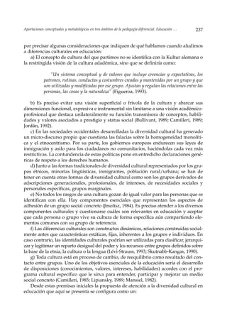 Aportaciones conceptuales y metodológicas en tres ámbitos de la pedagogía diferencial. Educación …   237


por precisar algunas consideraciones que indiquen de qué hablamos cuando aludimos
a diferencias culturales en educación:
    a) El concepto de cultura del que partimos no se identifica con la Kultur alemana o
la restringida visión de la cultura adadémica, sino que se definiría como:

               “Un sistema conceptual y de valores que incluye creencias y expectativas, los
            patrones, rutinas, conductas y costumbres creadas y mantenidas por un grupo y que
            son utilizadas y modificadas por ese grupo. Ajustan y regulan las relaciones entre las
            personas, las cosas y la naturaleza” (Figueroa, 1993).

    b) Es preciso evitar una visión superficial o frívola de la cultura y abarcar sus
dimensiones funcional, expresiva e instrumental sin limitarse a una visión académico-
profesional que destaca unilateralmente su función transmisora de conceptos, habili-
dades y valores asociados a prestigio y status social (Bullivant, 1989; Camilleri, 1989;
Jordán, 1992).
    c) En las sociedades occidentales desarrolladas la diversidad cultural ha generado
un micro-discurso propio que cuestiona las falacias sobre la homogeneidad monolíti-
ca y el etnocentrismo. Por su parte, los gobiernos europeos endurecen sus leyes de
inmigración y asilo para los ciudadanos no comunitarios, haciéndolas cada vez más
restrictivas. La contundencia de estas políticas pone en entredicho declaraciones gené-
ricas de respeto a los derechos humanos.
    d) Junto a las formas tradicionales de diversidad cultural representados por los gru-
pos étnicos, minorías lingüísticas, inmigrantes, población rural/urbana; se han de
tener en cuenta otras formas de diversidad cultural como son los grupos derivados de
adscripciones generacionales, profesionales, de intereses, de necesidades sociales y
personales específicas, grupos marginales.
    e) No todos los rasgos de una cultura gozan de igual valor para las personas que se
identifican con ella. Hay componentes esenciales que representan los aspectos de
adhesión de un grupo social concreto (Jmolisz, 1984). Es preciso atender a los diversos
componentes culturales y cuestionarse cuáles son relevantes en educación y aceptar
que cada persona o grupo vive su cultura de forma específica aún compartiendo ele-
mentos comunes con su grupo de referencia.
    f) Las diferencias culturales son constructos dinámicos, relaciones construidas social-
mente antes que características estáticas, fijas, inherentes a los grupos e individuos. En
caso contrario, las identidades culturales podrían ser utilizadas para clasificar, jerarqui-
zar y legitimar un reparto desigual del poder y los recursos entre grupos definidos sobre
la base de la etnia, la cultura o la lengua (Lévi-Strauss, 1993; Skutnabb-Kangas, 1990).
    g) Toda cultura está en proceso de cambio, de reequilibrio como resultado del con-
tacto entre grupos. Uno de los objetivos esenciales de la educación sería el desarrollo
de disposiciones (conocimientos, valores, intereses, habilidades) acordes con el pro-
grama cultural específico que le sirva para entender, participar y mejorar un medio
social concreto (Camilleri, 1985; Lipiansky, 1989; Mansiel, 1982).
    Desde estas premisas iniciales la propuesta de atención a la diversidad cultural en
educación que aquí se presenta se configura como un:
 