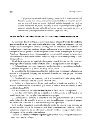 238                                                                         Teresa Aguado Odina



              “Enfoque educativo basado en el respeto y valoración de la diversidad cultural,
          dirigido a todos y cada uno de los miembros de la sociedad en su conjunto, que pro-
          pone un modelo de actuación, formal e informal, holístico, integrado, que configura
          todas las dimensiones del proceso educativo en orden a lograr la igualdad de oportu-
          nidades/resultados, la superación del racismo en sus diversas manifestaciones, la
          comunicación y la competencia interculturales” (Aguado, 1995).


BASES TEÓRICO-CONCEPTUALES DEL ENFOQUE INTERCULTURAL

    La evolución de este enfoque educativo está ligado a la construcción de una teoría
que proporcione los conceptos e interrelaciones que configuran el campo, que pro-
ponga nuevos interrogantes y vías de investigación. La elaboración de una teoría ade-
cuada a la que referirse es una tarea aún por realizar para la que contamos con el marco
conceptual inicial aportado desde disciplinas como son la Antropología, Sociología,
Psicología y Pedagogía. Ligar estos conceptos y propuestas teóricas con los temas esco-
lares es la tarea a realizar con vistas a introducir mejoras en la investigación y la prác-
tica educativas.
    Desde la perspectiva antropológica las aportaciones de interés para fundamentar
una propuesta de educación multicultural como la aquí presentada son múltiples:
    1. Elaboración de conceptos clave como son los de cultura, grupo étnico, subcultu-
ra, minoría, marginalidad (García Castaño y Pulido, 1992).
    2. Identificación de invariantes culturales, ámbitos que permanecen relativamente
estables a lo largo del tiempo y que resisten inferencias de otros grupos culturales
(Lawton, 1989).
    3. Estudios referidos a los procesos y prácticas de socialización educativa y a la for-
mación de la identidad cultural y social (Walcott, 1985).
    4. Críticas al enfoque antropológico tradicional por restrictivo e insuficiente. Pro-
puestas interaccionistas y dinámicas que ponen el énfasis en el dinamismo e inter-
cambio (Suhane, 1993).
    Las aportaciones de los estudios sociológicos se focalizan en varios puntos:
    1. Estudios sobre formación de la identidad cultural, social e individual y los
modelos que describen las relaciones sociales entre grupos.
    2. Los modelos de conflicto al conceder a éste un lugar prominente en el proceso
social/educativo. La atención se centra en intentos deliberados por parte de grupos
desfavorecidos por cambiar la distribución de poder y prestigio.
    3. El modelo estructural-funcional utiliza la noción de sistema como conjunto de
partes interrelacionadas. Se trata de superar la dicotomía entre modelos de conflicto
(naturaleza impersonal de las relaciones sociales) y modelos sociopsicológicos (natu-
raleza personal de las relaciones sociales).
    Tres son las líneas de indagación psicológica que han realizado aportaciones rele-
vantes para nuestro enfoque:
 