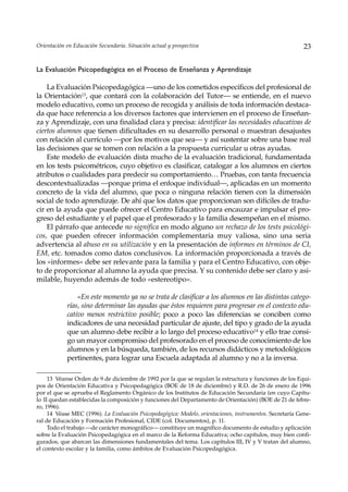 Orientación en Educación Secundaria. Situación actual y prospectiva                                        23


La Evaluación Psicopedagógica en el Proceso de Enseñanza y Aprendizaje

    La Evaluación Psicopedagógica —uno de los cometidos específicos del profesional de
la Orientación13, que contará con la colaboración del Tutor— se entiende, en el nuevo
modelo educativo, como un proceso de recogida y análisis de toda información destaca-
da que hace referencia a los diversos factores que intervienen en el proceso de Enseñan-
za y Aprendizaje, con una finalidad clara y precisa: identificar las necesidades educativas de
ciertos alumnos que tienen dificultades en su desarrollo personal o muestran desajustes
con relación al currículo —por los motivos que sea— y así sustentar sobre una base real
las decisiones que se tomen con relación a la propuesta curricular u otras ayudas.
    Este modelo de evaluación dista mucho de la evaluación tradicional, fundamentada
en los tests psicométricos, cuyo objetivo es clasificar, catalogar a los alumnos en ciertos
atributos o cualidades para predecir su comportamiento… Pruebas, con tanta frecuencia
descontextualizadas —porque prima el enfoque individual—, aplicadas en un momento
concreto de la vida del alumno, que poca o ninguna relación tienen con la dimensión
social de todo aprendizaje. De ahí que los datos que proporcionan son difíciles de tradu-
cir en la ayuda que puede ofrecer el Centro Educativo para encauzar e impulsar el pro-
greso del estudiante y el papel que el profesorado y la familia desempeñan en el mismo.
    El párrafo que antecede no significa en modo alguno un rechazo de los tests psicológi-
cos, que pueden ofrecer información complementaria muy valiosa, sino una seria
advertencia al abuso en su utilización y en la presentación de informes en términos de CI,
EM, etc. tomados como datos conclusivos. La información proporcionada a través de
los «informes» debe ser relevante para la familia y para el Centro Educativo, con obje-
to de proporcionar al alumno la ayuda que precisa. Y su contenido debe ser claro y asi-
milable, huyendo además de todo «estereotipo».

                «En este momento ya no se trata de clasificar a los alumnos en las distintas catego-
            rías, sino determinar las ayudas que éstos requieren para progresar en el contexto edu-
            cativo menos restrictivo posible; poco a poco las diferencias se conciben como
            indicadores de una necesidad particular de ajuste, del tipo y grado de la ayuda
            que un alumno debe recibir a lo largo del proceso educativo14 y ello trae consi-
            go un mayor compromiso del profesorado en el proceso de conocimiento de los
            alumnos y en la búsqueda, también, de los recursos didácticos y metodológicos
            pertinentes, para lograr una Escuela adaptada al alumno y no a la inversa.

     13 Véanse Orden de 9 de diciembre de 1992 por la que se regulan la estructura y funciones de los Equi-
pos de Orientación Educativa y Psicopedagógica (BOE de 18 de diciembre) y R.D. de 26 de enero de 1996
por el que se aprueba el Reglamento Orgánico de los Institutos de Educación Secundaria (en cuyo Capítu-
lo II quedan establecidas la composición y funciones del Departamento de Orientación) (BOE de 21 de febre-
ro, 1996).
     14 Véase MEC (1996). La Evaluación Psicopedagógica: Modelo, orientaciones, instrumentos. Secretaría Gene-
ral de Educación y Formación Profesional, CIDE (col. Documentos), p. 11.
     Todo el trabajo —de carácter monográfico— constituye un magnífico documento de estudio y aplicación
sobre la Evaluación Psicopedagógica en el marco de la Reforma Educativa; ocho capítulos, muy bien confi-
gurados, que abarcan las dimensiones fundamentales del tema. Los capítulos III, IV y V tratan del alumno,
el contexto escolar y la familia, como ámbitos de Evaluación Psicopedagógica.
 