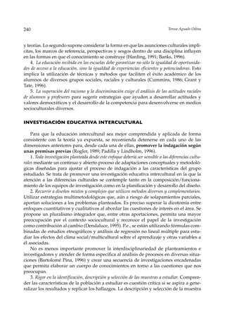 240                                                                              Teresa Aguado Odina



y teorías. Lo segundo supone considerar la forma en que las asunciones culturales implí-
citas, los marcos de referencia, perspectivas y sesgos dentro de una disciplina influyen
en las formas en que el conocimiento se construye (Harding, 1991; Banks, 1996).
    4. La educación recibida en las escuelas debe garantizar no sólo la igualdad de oportunida-
des de acceso a la educación, sino la igualdad de experiencias eficientes y potenciadoras. Esto
implica la utilización de técnicas y métodos que faciliten el éxito académico de los
alumnos de diversos grupos sociales, raciales y culturales (Cummins, 1986; Grant y
Tate, 1996).
    5. La superación del racismo y la discriminación exige el análisis de las actitudes raciales
de alumnos y profesores para sugerir estrategias que ayuden a desarrollar actitudes y
valores democráticos y el desarrollo de la competencia para desenvolverse en medios
socioculturales diversos.

INVESTIGACIÓN EDUCATIVA INTERCULTURAL

    Para que la educación intercultural sea mejor comprendida y aplicada de forma
consistente con la teoría ya expuesta, se recomienda detenerse en cada uno de las
dimensiones anteriores para, desde cada una de ellas, promover la indagación según
unas premisas previas (Rogler, 1989; Padilla y Lindholm, 1996).
    1. Toda investigación planteada desde este enfoque debería ser sensible a las diferencias cultu-
rales mediante un continuo y abierto proceso de adaptaciones conceptuales y metodoló-
gicas diseñadas para ajustar el proceso de indagación a las características del grupo
estudiado. Se trata de promover una investigación educativa intercultural en la que la
atención a las diferencias culturales se contemple tanto en la composición/funciona-
miento de los equipos de investigación como en la planificación y desarrollo del diseño.
    2. Recurrir a diseños mixtos y complejos que utilicen métodos diversos y complementarios.
Utilizar estrategias multimetodológicas que, aún a riesgo de solapamientos parciales,
aportan soluciones a los problemas planteados. Es preciso superar la dicotomía entre
enfoques cuantitativos y cualitativos al abordar las cuestiones de interés en el área. Se
propone un pluralismo integrador que, entre otras aportaciones, permita una mayor
preocupación por el contexto sociocultural y reconoce el papel de la investigación
como contribución al cambio (Dendaluce, 1995). P.e., se están utilizando fórmulas com-
binadas de estudios etnográficos y análisis de regresión no lineal múltiple para estu-
diar los efectos del clima social/multicultural sobre el aprendizaje y otras variables a
él asociadas.
    No es menos importante promover la interdisciplinariedad de planteamientos e
investigadores y atender de forma específica al análisis de procesos en diversas situa-
ciones (Bartolomé Pina, 1996) y crear una secuencia de investigaciones encadenadas
que permita elaborar un cuerpo de conocimientos en torno a las cuestiones que nos
preocupan.
    3. Rigor en la identificación, descripción y selección de las muestras a estudiar. Compren-
der las características de la población a estudiar es cuestión crítica si se aspira a gene-
ralizar los resultados y replicar los hallazgos. La descripción y selección de la muestra
 
