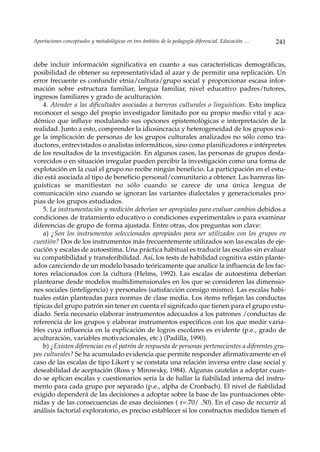Aportaciones conceptuales y metodológicas en tres ámbitos de la pedagogía diferencial. Educación …   241


debe incluir información significativa en cuanto a sus características demográficas,
posibilidad de obtener su representatividad al azar y de permitir una replicación. Un
error frecuente es confundir etnia/cultura/grupo social y proporcionar escasa infor-
mación sobre estructura familiar, lengua familiar, nivel educativo padres/tutores,
ingresos familiares y grado de aculturación.
    4. Atender a las dificultades asociadas a barreras culturales o linguísticas. Esto implica
reconocer el sesgo del propio investigador limitado por su propio medio vital y aca-
démico que influye modulando sus opciones epistemològicas e interpretación de la
realidad. Junto a esto, comprender la idiosincracia y heterogeneidad de los grupos exi-
ge la implicación de personas de los grupos culturales analizados no sólo como tra-
ductores, entrevistados o analistas informáticos, sino como planificadores e intérpretes
de los resultados de la investigación. En algunos casos, las personas de grupos desfa-
vorecidos o en situación irregular pueden percibir la investigación como una forma de
explotación en la cual el grupo no recibe ningún beneficio. La participación en el estu-
dio está asociada al tipo de beneficio personal/comunitario a obtener. Las barreras lin-
guísticas se manifiestan no sólo cuando se carece de una única lengua de
comunicación sino cuando se ignoran las variantes dialectales y generacionales pro-
pias de los grupos estudiados.
    5. La instrumentación y medición deberìan ser apropiadas para evaluar cambios debidos a
condiciones de tratamiento educativo o condiciones experimentales o para examinar
diferencias de grupo de forma ajustada. Entre otras, dos preguntas son clave:
    a) ¿Son los instrumentos seleccionados apropiados para ser utilizados con los grupos en
cuestión? Dos de los instrumentos más frecuentemente utilizados son las escalas de eje-
cución y escalas de autoestima. Una práctica habitual es traducir las escalas sin evaluar
su compatibilidad y transferibilidad. Así, los tests de habilidad cognitiva están plante-
ados careciendo de un modelo basado teóricamente que analice la influencia de los fac-
tores relacionados con la cultura (Helms, 1992). Las escalas de autoestima deberían
plantearse desde modelos multidimensionales en los que se consideren las dimensio-
nes sociales (inteligencia) y personales (satisfacción consigo mismo). Las escalas habi-
tuales están planteadas para normas de clase media. Los items reflejan las conductas
típicas del grupo patrón sin tener en cuenta el signifcado que tienen para el grupo estu-
diado. Sería necesario elaborar instrumentos adecuados a los patrones /conductas de
referencia de los grupos y elaborar instrumentos específicos con los que medir varia-
bles cuya influencia en la explicación de logros escolares es evidente (p.e., grado de
aculturación, variables motivacionales, etc.) (Padilla, 1990).
    b) ¿Existen diferencias en el patrón de respuesta de personas pertenecientes a diferentes gru-
pos culturales? Se ha acumulado evidencia que permite responder afirmativamente en el
caso de las escalas de tipo Likert y se constata una relación inversa entre clase social y
deseabilidad de aceptación (Ross y Mirowsky, 1984). Algunas cautelas a adoptar cuan-
do se aplican escalas y cuestionarios sería la de hallar la fiabilidad interna del instru-
mento para cada grupo por separado (p.e., alpha de Cronbach). El nivel de fiabilidad
exigido dependerá de las decisiones a adoptar sobre la base de las puntuaciones obte-
nidas y de las consecuencias de esas decisiones ( r=.70/ .50). En el caso de recurrir al
análisis factorial exploratorio, es preciso establecer si los constructos medidos tienen el
 
