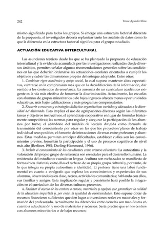 242                                                                            Teresa Aguado Odina



mismo significado para todos los grupos. Si emerge una estructura factorial diferente
de la propuesta, el investigador debería replantear tanto los análisis de datos como lo
que la diferencia en la estructura factorial significa para el grupo estudiado.

ACTUACIÓN EDUCATIVA INTERCULTURAL

    Las asunciones teóricas desde las que se ha planteado la propuesta de educación
intercultural y la evidencia acumulada por las investigaciones realizadas desde diver-
sos ámbitos, permiten señalar algunas recomendaciones generales sobre las condicio-
nes en las que deberían ordenarse las actuaciones escolares orientadas a cumplir los
objetivos y cubrir las dimensiones propias del enfoque adoptado. Entre otras:
    1. Combinar rigor académico y apoyo social, lo cual supone mantener altas expectati-
vas, centrarse en la comprensión más que en la decodificación de la información, dar
sentido a los contenidos de enseñanza. La ausencia de un curriculum académico exi-
gente es la vía más efectiva de fomentar la discriminación. Actualmente, las escuelas
con alumnos de grupos minoritarios o de bajos ingresos ofrecen menos oportunidades
educativas, más bajas calificaciones y más programas compensatorios.
    2. Recurrir a recursos y estrategias didáctico-organizativas variados y adecuados a la diver-
sidad del alumnado. Esto implica el uso de agrupaciones diversas según las diferentes
tareas y objetivos instructivos, el aprendizaje cooperativo en lugar de fórmulas básica-
mente competitivas; las normas para regular y asegurar la participación de los alum-
nos por turno; el abandono del modelo de lección dirigida como fórmula de
transmisión del conocimiento por otras en las que los proyectos/planes de trabajo
individual sean posibles; el fomento de interacciones diversas entre profesores y alum-
nos. Estas medidas permiten anticipar dificultades, establecer cuáles son los conoci-
mientos previos, fomentan la participación y el uso de procesos cognitivos de nivel
más alto (Berliner, 1984; Darling-Hammond, 1996).
    3. Incluir el conocimiento de los estudiantes como recurso educativo. La autoestima y la
valoración del propio grupo de referencia son esenciales para el desarrollo humano. La
resistencia del estudiante cuando su lengua /cultura son rechazadas se manifiesta de
formas bien distintas, entre ellas el rechazo de su propio grupo cultural y, por tanto, de
lo que integra su propia autoestima e identidad. El profesor tiene una labor funda-
mental en cuanto a etnógrafo que explora los conocimientos y experiencias de sus
alumnos, observándoles en clase, recreo, actividades comunitarias; hablando con ellos,
sus familias y amigos. Esta implicación regular y persistente hará posible la integra-
ción en el currículum de las diversas culturas presentes.
    4. Facilitar el acceso de los centros a cursos, materiales y equipos que garanticen la calidad
de la educación impartida y, por ende, la igualdad de oportunidades. Esto supone dotar de
recursos financieros suficientes que den lugar a inversiones reales en materiales y for-
mación del profesorado. Actualmente las diferencias entre escuelas son manifiestas en
cuanto a adjudicación y uso de materiales y recursos. Sería preciso que en los centros
con alumnos minoritarios o de bajos recursos:
 
