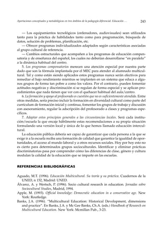 Aportaciones conceptuales y metodológicas en tres ámbitos de la pedagogía diferencial. Educación …   243


    — Los equipamientos tecnológicos (ordenadores, audiovisuales) sean utilizados
tanto para la práctica de habilidades tanto como para programación, búsqueda de
datos, solución de problemas, planificación, etc.
    — Ofrecer programas individualizados adaptados según características asociadas
al grupo cultural de referencia.
    — Cambios estructurales que acompañen a los programas de educación compen-
satoria y de enseñanza del español, los cuales no deberían desarrollarse “en paralelo”
a la dinámica habitual del centro.
    5. Los programas compensatorios merecen una atención especial por nuestra parte
dado que son la fórmula implantada por el MEC para atender al alumnado multicul-
tural. Tal y como están siendo aplicados estos programas nunca serán efectivos para
remediar el bajo rendimiento mientras se implanten en un sistema que educa a algu-
nos grupos de forma tan pobre a como los valora. Por el contrario, pueden fomentar
actitudes negativas y discriminación si se regulan de forma especial y se aplican pro-
cedimientos que nada tienen que ver con el quehacer habitual del aula/centro.
    6. La formación y apoyo al profesorado es cuestión que no es suficientemente atendida. Entre
otras medidas, sería preciso incluir la formación en diversidad cultural como parte del
currículum de formación inicial y continua, fomentar los grupos de trabajo y discusión
con asesoramiento, regular la adscripción del profesorado a clases y programas espe-
cíficos.
    7. Adaptar estos principios generales a las circunstancias locales. Será cada institu-
ción/escuela la que encaje hábilmente estas recomendaciones a su propia situación
formulando una versión local y única de lo que hemos llamado educación intercul-
tural.
    La educación pública debería ser capaz de garantizar que cada persona a la que se
exige ir a la escuela reciba una formación de calidad que garantice la igualdad de opor-
tunidades, el acceso al mundo laboral y a otros recursos sociales. Hoy por hoy esto no
es cierto para determinados grupos socioculturales. Identificar y eliminar prácticas
discriminatorias pasa por comprender cómo las diferencias de clase, género y cultura
modulan la calidad de la educación que se imparte en las escuelas.


REFERENCIAS BIBLIOGRÁFICAS

Aguado, M.T. (1996). Educación Multicultural. Su teoría y su práctica. Cuadernos de la
   UNED, n 152, Madrid: UNED.
Álvarez, A. y Wertsch, P. (1996). Socio cultural research in education. Jornadas sobre
   Sociocultural Studies, Madrid, 1994.
Apple, M. (1993). Official knowledge: Democratic education in a conservative age. New
   York: Routledge.
Banks, J.A. (1996). “Multicultural Education: Historical Development, dimensions
   and practice”. En Banks, J.A. y Mc Gee Banks, Ch.A. (eds.) Handbook of Research on
   Multicultural Education. New York: Mcmillan Pub., 3-23.
 