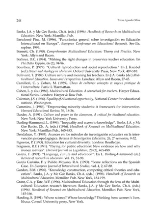 244                                                                       Teresa Aguado Odina



Banks, J.A. y Mc Gee Banks, Ch.A. (eds.) (1996). Handbook of Research on Multicultural
   Education. New York: Mcmillan Pub.
Bartolomé Pina, M. (1996). “Panoràmica general sobre investigación en Edicación
   Intercultural en Europa”. European Conference on Educational Research. Sevilla,
   sepbre. 1996.
Bennett, Ch. (1990). Comprehensive Multicultural Education: Theory and Practice. New
   York: Allyn and Bacon.
Berliner, D.C. (1984). “Making the right changes in preservice teacher education. En
   Phi Delta Kappan, 66 (2), 94-96.
Bourdieu, P. (1977). “Cultural reproduction and social reproduction.” En J. Karabel
   (ed.) Power and ideology in education. Oxford University Press, New York, 487-510.
Bullivant, T. (1989). Culture nature and meaning for teachers. En J.A. Banks (de.) Mul-
   ticultural Education. Issues and Perspectives. Londres: Allyn and Bacon, 27-45.
Camilleri, C. y Cohen, M. (1989). Chocs de cultures: concepts et enjeux pratique de
   l´interculture. París: L´Harmattan.
Cohen, L. y als. (1986). Multicultural Education. A sourcebook for teachers. Harper Educa-
   tional Series. Londres: Harper & Row Pub.
Coleman, J.S. (1966). Equality of educational opportunity. National Center for educational
   statistic. Washington.
Cummins, J. (1986). “Empowering minority students: A framework for intervention.
   Harvard Educational Review, 56, 18-36.
Darder, A. (1991). Culture and power in the classroom. A critical for bicultural education.
   New York: New York University Press.
Darling-Hammond, L. (1996). “Inequality and access to knowledge”. Banks, J.A. y Mc
   Gee Banks, Ch. A. (eds.) (1996). Handbook of Research on Multicultural Education.
   New York: Mcmillan Pub., 465-483.
Dendaluce, Y. (1995). Avances en los métodos de investigación educativa en la inter-
   vención psicopedagógica. Revista de Investigación Educativa, 26, 2º semestre, 9-32.
Figueroa, P. (1993). Education for cultural diversity. Londres: Routledge.
Ferguson, R.F. (1991). “Paying for public education: New evidence on how and why
   money matters”. Harvard Journal on Legislation, 28 (2), 465-498.
García, E. (1991). “Language, culture and education”. En L. Darling-Hammond (de.)
   Review of research in education. Vol. 19, 51-98.
García Castaño, F. y Pulido Moyano, R.A. (1993). “Some reflections on the Spanish
   Case. En European Journal of Intercultural Studies, vol. 4, 2, 67-80.
Gordon, B.M. (1996). “Knowledge construction, competing critical theories and edu-
   cation”. Banks, J.A. y Mc Gee Banks, Ch.A. (eds.) (1996). Handbook of Research on
   Multicultural Education. Mcmillan Pub. New York, 184-199.
Grant, C.A. y Tate, W.F. (1996). Multicultural Education through the lens of the Multi-
   cultural Education research literature. Banks, J.A. y Mc Gee Banks, Ch.A. (eds.)
   (1996). Handbook of Research on Multicultural Education. Mcmillan Pub. New York,
   145-166.
Harding, S. (1991). Whose science? Whose knowledge? Thinking from women´s lives.
   Ithaca. Cornell University press, New York.
 