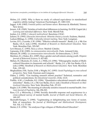 Aportaciones conceptuales y metodológicas en tres ámbitos de la pedagogía diferencial. Educación …   245


Helms, J.E. (1992). Why is there no study of cultural equivalence in standardized
    cognitive ability testing? American Psychologist, 47, 1083-1101.
Jaggar, A.M. (1983). Feminist politics and human nature. Rowman & Allenhald, Totowa:
    New Jersey.
Jensen, A.R. (1969). Varieties of individual differences in learning. En R.M. Gagné (de.)
    Learning and individual differences. New York: Merrill Pub.
Jordan, J.A. (1992). L´educació multicultural. Barcelona: CEAC.
Juliano, D. (1993). Educación Intercultural. Minorías étnicas y escuela. Eudema, Madrid.
Ladson-Billings, G. (1992). Culturally relevant teaching. New York: Longman.
Levine, D.V. y Lezotte, L.W. (1996). “Effective schools research”. Banks, J.A. y Mc Gee
    Banks, Ch.A. (eds.) (1996). Handbook of Research on Multicultural Education. New
    York: Mcmillan Pub., 525-547.
Levi-Strauss, C. (1993). Raza y cultura. Madrid: Cátedra.
Lipiansky, E.M. (1989). La communication interculturelle. París: Armand Colin.
Mansiel, M. (1982). La communication interculturelle. En Intercultures, 7, 39-57.
Martínez, R. y Dukes, R.L. (1987). Race, gender and self.esteem among youth. Hispanic
    Journal of Behavioral Sciences, 9, 427-443.
Mehan, H.; Okamoto, D.; Lintz, A. y Wills, J.S. (1996). “Ethnographic studies of Multi-
    cultural Education in classrooms and schools”. Banks, J.A. y Mc Gee Banks, Ch.A.
    (eds.) (1996). Handbook of Research on Multicultural Education. New York: Mcmillan
    Pub., 129-143.
Moghaddam, F.M.; Taylor, D.M. y Wright, S.C. (1993). Social Psychology in cross-cultural
    perspective. New York: Freeman and Company.
Oakes, J. (1992). “Can tracking research inform practice? Technical, normative and
    political considerations. En Educational researcher, 21(4), 12-21.
Padilla, A.M. y Lindholm, K.J. (1996). “Quantitative educational research with ethnic
    minorities”. Banks, J.A. y Mc Gee Banks, Ch.A. (eds.) Handbook of Research on Mul-
    ticultural Education. New York: Mcmillan Pub., 97-115.
Rogler, L.H. (1989). The meaning of culturally sensitive research in mental health. Ame-
    rican Journal of Psychiatry, 146, 296-303.
Ross, C.E. y Mirowsky, J. (1984). Socially desirable response and acquiescence in a
    cross-cultural survey of mental health. Journal of Health and Social Behavior, 25,
    189-197.
Skutnabb-Kangas, T. (1990). “Legitimating or deligitimating new forms of racism.
    Role of researchers. En Journal of Multilingual and Multicultural Development.
    Vol. VII, 1-2, 77-100.
Sleeter, C.E. (1996). “An analysus if tge critiques of Multicultural Education”.
 