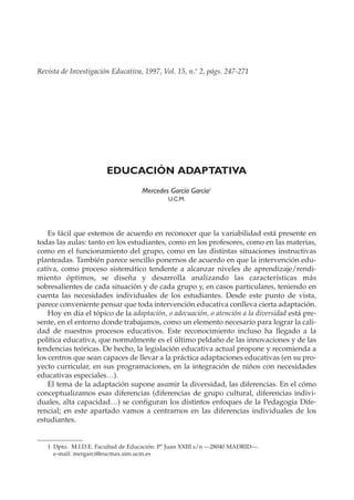 Revista de Investigación Educativa, 1997, Vol. 15, n.º 2, págs. 247-271




                       EDUCACIÓN ADAPTATIVA
                                   Mercedes García García1
                                            U.C.M.




    Es fácil que estemos de acuerdo en reconocer que la variabilidad está presente en
todas las aulas: tanto en los estudiantes, como en los profesores, como en las materias,
como en el funcionamiento del grupo, como en las distintas situaciones instructivas
planteadas. También parece sencillo ponernos de acuerdo en que la intervención edu-
cativa, como proceso sistemático tendente a alcanzar niveles de aprendizaje/rendi-
miento óptimos, se diseña y desarrolla analizando las características más
sobresalientes de cada situación y de cada grupo y, en casos particulares, teniendo en
cuenta las necesidades individuales de los estudiantes. Desde este punto de vista,
parece conveniente pensar que toda intervención educativa conlleva cierta adaptación.
    Hoy en día el tópico de la adaptación, o adecuación, o atención a la diversidad está pre-
sente, en el entorno donde trabajamos, como un elemento necesario para lograr la cali-
dad de nuestros procesos educativos. Este reconocimiento incluso ha llegado a la
política educativa, que normalmente es el último peldaño de las innovaciones y de las
tendencias teóricas. De hecho, la legislación educativa actual propone y recomienda a
los centros que sean capaces de llevar a la práctica adaptaciones educativas (en su pro-
yecto curricular, en sus programaciones, en la integración de niños con necesidades
educativas especiales…).
    El tema de la adaptación supone asumir la diversidad, las diferencias. En el cómo
conceptualizamos esas diferencias (diferencias de grupo cultural, diferencias indivi-
duales, alta capacidad…) se configuran los distintos enfoques de la Pedagogía Dife-
rencial; en este apartado vamos a centrarnos en las diferencias individuales de los
estudiantes.


   1 Dpto. M.I.D.E. Facultad de Educación. Pº Juan XXIII s/n —28040 MADRID—.
     e-mail: mergarci@eucmax.sim.ucm.es
 