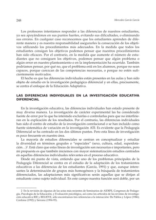 248                                                                                     Mercedes García García



    Los profesores intentamos responder a las diferencias de nuestros estudiantes,
ya sea apoyándonos en sus puntos fuertes, evitando sus dificultades, o eliminando
sus errores. En cualquier caso reconocemos que los estudiantes aprenden de dife-
rente manera y es nuestra responsabilidad asegurarles la consecución de los objeti-
vos utilizando los procedimientos más adecuados. En la medida que todos los
estudiantes consigan los objetivos podemos pensar que nuestros procedimientos
han sido eficaces. Por el contrario, en la medida que aumente el número de estu-
diantes que no consiguen los objetivos, podemos pensar que algún problema o
algún error en nuestro planteamiento o en la implementación ha ocurrido. También
podríamos pensar, por qué no, que el problema está en los alumnos, porque no sean
capaces, porque carezcan de las competencias necesarias, o porque no estén sufi-
cientemente motivados.
    El hecho es que las diferencias individuales están presentes en las aulas y han sido
objeto de estudio en la investigación pedagógica diferencial y en ellas, precisamente,
se centra el enfoque de la Educación Adaptativa.

LAS DIFERENCIAS INDIVIDUALES EN LA INVESTIGACIÓN EDUCATIVA
DIFERENCIAL

   En la investigación educativa, las diferencias individuales han estado presente de
muy diversa manera. La investigación de carácter experimental las ha considerado
fuente de error por lo que ha intentado excluirlas o controlarlas para que no interfirie-
ran en la explicación de los resultados. Por el contrario, las diferencias individuales
han sido el centro de estudio de la investigación correlacional o se han incluído como
fuente sistemática de variación en la investigación ATI. Es evidente que la Pedagogía
Diferencial se ha centrado en los dos últimos puntos. Pero esta línea de investigación
es poco frecuente en nuestro área.
   La mayoría de estudios diferenciales se centran en conceptualizar y estudiar
la diversidad en términos grupales o “especiales” (sexo, cultura, edad, superdota-
ción…)2. Está claro que estas líneas de investigación son necesarias e importantes, pero
mi propuesta es que también iniciemos con mayor sistematización estudios centrados
en aquellas diferencias individuales relevantes en el proceso educativo.
   Desde mi punto de vista, entiendo que uno de los problemas principales de la
Pedagogía Diferencial se centra en el estudio de la adaptación de los tratamientos
educativos a las diferencias de los estudiantes (García, 1991) y que, aunque intere-
santes la determinación de grupos más homogéneos y la búsqueda de tratamientos
diferenciados, las adaptaciones más significativas serán aquellas que se dirijan al
estudiante como sujeto individual. En este campo nuestra función será doble, por un


     2 En la revisión de algunas de las actas más recientes de Seminarios de AIDIPE, Congresos de Pedago-
gía, Psicología de la Educación, y Evaluación psicológica, así como los artículos de las revistas de investiga-
ción educativa RIE y RELIEVE, sólo encontramos tres referencias a la interacción: De Pablos y López (1986);
Cardona (1992) y Serrano (1994-95).
 