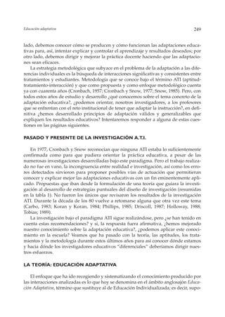 Educación adaptativa                                                                 249


lado, debemos conocer cómo se producen y cómo funcionan las adaptaciones educa-
tivas para, así, intentar explicar y controlar el aprendizaje y resultados deseados; por
otro lado, debemos dirigir y mejorar la práctica docente haciendo que las adaptacio-
nes sean eficaces.
    La estrategia metodológica que subyace en el problema de la adaptación a las dife-
rencias individuales es la búsqueda de interacciones significativas y consistentes entre
tratamientos y estudiantes. Metodología que se conoce bajo el término ATI (aptitud-
tratamiento-interacción) y que como propuesta y como enfoque metodológico cuenta
ya con cuarenta años (Cronbach, 1957; Cronbach y Snow, 1977; Snow, 1985). Pero, con
todos estos años de estudio y desarrollo ¿qué conocemos sobre el tema concreto de la
adaptación educativa?, ¿podemos orientar, nosotros investigadores, a los profesores
que se enfrentan con el reto institucional de tener que adaptar la instrucción?, en defi-
nitiva ¿hemos desarrollado principios de adaptación válidos y generalizables que
expliquen los resultados educativos? Intentaremos responder a alguna de estas cues-
tiones en las páginas siguientes.

PASADO Y PRESENTE DE LA INVESTIGACIÓN A.T.I.

   En 1977, Cronbach y Snow reconocían que ninguna ATI estaba lo suficientemente
confirmada como para que pudiera orientar la práctica educativa, a pesar de las
numerosas investigaciones desarrolladas bajo este paradigma. Pero el trabajo realiza-
do no fue en vano, la incongruencia entre realidad e investigación, así como los erro-
res detectados sirvieron para proponer posibles vías de actuación que permitieran
conocer y explicar mejor las adaptaciones educativas con un fin eminentemente apli-
cado. Propuestas que iban desde la formulación de una teoría que guiara la investi-
gación al desarrollo de estrategias puntuales del diseño de investigación (resumidas
en la tabla 1). No fueron los únicos que revisaron los resultados de la investigación
ATI. Durante la década de los 80 vuelve a retomarse alguna que otra vez este tema
(Carbo, 1983; Koran y Koran, 1984; Phillips, 1985; Driscoll, 1987; Holloway, 1988;
Tobias; 1989).
   La investigación bajo el paradigma ATI sigue realizándose, pero ¿se han tenido en
cuenta estas recomendaciones? y si, la respuesta fuera afirmativa, ¿hemos mejorado
nuestro conocimiento sobre la adaptación educativa?, ¿podemos aplicar este conoci-
miento en la escuela? Veamos que ha pasado con la teoría, las aptitudes, los trata-
mientos y la metodología durante estos últimos años para así conocer dónde estamos
y hacia dónde los investigadores educativos “diferenciales” deberíamos dirigir nues-
tros esfuerzos.

LA TEORÍA: EDUCACIÓN ADAPTATIVA

    El enfoque que ha ido recogiendo y sistematizando el conocimiento producido por
las interacciones analizadas es lo que hoy se denomina en el ámbito anglosajón Educa-
ción Adaptativa, término que sustituye al de Educación Individualizada; es decir, supo-
 