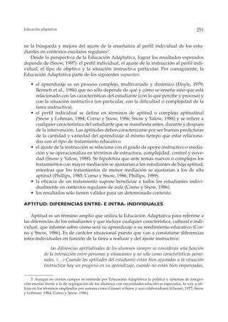 Educación adaptativa                                                                                  251


ne la búsqueda y mejora del ajuste de la enseñanza al perfil individual de los estu-
diantes en contextos escolares regulares3.
   Desde la perspectiva de la Educación Adaptativa, lograr los resultados esperados
depende de (Snow, 1997): el perfil individual, el ajuste de la instrucción al perfil indi-
vidual, el tipo de objetivo y la situación instructiva particular. Por consiguiente, la
Educación Adaptativa parte de los siguientes supuestos:

    • el aprendizaje es un proceso complejo, multivariado y dinámico (Doyle, 1979;
      Bennett et al., 1986) que no sólo depende de qué y cómo se enseña sino que está
      relacionado con las características del estudiante (con lo que percibe y procesa) y
      con la situación instructiva (en particular, con la dificultad o complejidad de la
      tarea instructiva).
    • el perfil individual se define en términos de aptitud o complejo aptitudinal
      (Snow y Lohman, 1984; Corno y Snow, 1986; Snow y Yalow, 1988) y se refiere a
      cualquier característica del estudiante que se manifiesta antes, durante y después
      de la intervención. Las aptitudes deben caracterizarse por ser buenas predictoras
      de la cantidad y variedad del aprendizaje al mismo tiempo que estar relaciona-
      das con el tipo de tratamiento educativo.
    • el ajuste de la instrucción se relaciona con el grado de apoyo instructivo o media-
      ción y se operacionaliza en términos de estructura, complejidad, control y nove-
      dad (Snow y Yalow, 1988). Se hipotetiza que ante temas nuevos o complejos los
      tratamientos con mayor mediación se ajustarían a los estudiantes de baja aptitud,
      mientras que los tratamientos de menor mediación se ajustarían a los de alta
      aptitud (Phillips, 1985; Corno y Snow, 1986; Phillips, 1989).
    • la eficacia de un tratamiento supone beneficiar a todos los estudiantes indivi-
      dualmente en contextos regulares de aula (Corno y Snow, 1986).
    • los resultados sólo tienen validez para un determinado contexto.

APTITUD: DIFERENCIAS ENTRE- E INTRA- INDIVIDUALES

    Aptitud es un término amplio que utiliza la Educación Adaptativa para referirse a
las diferencias de los estudiantes y que incluye cualquier característica, cultural e indi-
vidual, que informe sobre cómo será su aprendizaje o su rendimiento educativo (Cor-
no y Snow, 1986). Es de carácter situacional puesto que van a constatarse diferencias
intra-individuales en función de la tarea a realizar y del ajuste instructivo:

                las diferencias aptitudinales de los alumnos siempre se consideran una función
            de la interacción entre personas y situaciones y no sólo como características perso-
            nales. (…) Cuando las aptitudes del estudiante están bien ajustadas a la situación
            instructiva hay un progreso en su aprendizaje, cuando no están bien emparejadas,

    3 Aunque en ciertos campos se entiende por Educación Adaptativa la política y sistemas de integra-
ción escolar frente a la de segregación de los alumnos con necesidades educativas especiales, lo voy a uti-
lizar en los términos empleados por autores como Glasser o Snow y sus colaboradores (Glasser, 1977; Snow
y Lohman, 1984; Corno y Snow, 1986).
 