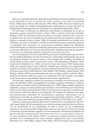 Educación adaptativa                                                                         253


    Junto a la capacidad general, otros buenos predictores del éxito académico parecen
ser la motivación de logro, la ansiedad, los estilos cognitivos y los estilos de aprendizaje
(Snow, 1980; Corno y Snow, 1986; Sarason, 1987; Tobias, 1989). Pero no se trata de pro-
poner un listado de variables pedagógicamente significativas; se trata más bien de
comprender la heterogeneidad de la persona en su globalidad (Entwistle, 1995).
    En esta línea se formulan las diferencias individuales en términos de lo que se
denomina complejo aptitudinal (Corno y Snow, 1986) o módulos contextuales adquiridos
(Bereiter, 1990). En situaciones reales, los efectos no pueden atribuirse sólo a una úni-
ca aptitud si no que son el resultado de un conjunto de procesos cognitivos, destrezas,
hábitos y actitudes (Corno y Snow, 1986). El complejo aptitudinal no es estable en el
individuo, si no que se modifica y cambia en función de la tarea o situación instructi-
va planteada. Este constructo, en consecuencia, permitiría explicar las diferencias
intra-individuales, el porqué un estudiante realiza bien un determinado tipo de tareas
y peor otro diferente, y en el marco de la Educación Adaptativa por qué un estudian-
te necesita una mediación instructiva diferente en ocasiones diversas.
    En la investigación ATI de los años 80-90 que hemos revisado parece que las varia-
bles de aptitud utilizadas son más informativas y están mejor seleccionadas que en la
investigación anterior. En primer lugar, se han incluido más variables vinculadas al
campo afectivo como: miedo al fracaso (De Leeuw, 1983; Kamsteeg y Bierman, 1989),
temperamento (Kimball et al., 1984), motivación de logro (De Leeuw, 1983; Schonwetter,
1994). En segundo lugar, se han utilizado variables que sintetizan los componentes
cognitivos y afectivos de la aptitud, como por ejemplo el uso del Estilo Cognitivo ya sea
de forma única (Owie, 1983; Strawitz, 1984; Riddle, 1992; Riding y Sadler-Smith, 1992;
Ridings y Watts, 1997) o en combinación con otras variables cognitivas (Fields, 1985) o
afectivas (De Leeuw, 1983). En cuanto a los resultados ATI, sólo cuando se ha utiliza-
do de forma única se han hallado algunas interacciones significativas.
    Por otro lado, también se utiliza con frecuencia la variable conocimiento previo, utili-
zada sola (Kimball, 1984), acompañada de variables cognitivas (Veenman y Elshout,
1994) o junto a variables afectivas (Schonwetter et al., 1994). Otras variables cognitivas
utilizadas, aunque en menor número de ocasiones, son la habilidad general (Swanson,
1990), la visualización espacial (Kiser, 1990) y la aptitud analítica-espacial vs. analítica-ver-
bal (Lohman, 1984). Por último, la investigación ATI también ha utilizado como apti-
tud puntuaciones factoriales de características cognitivas relacionadas con el
rendimiento derivadas de análisis de componentes principales (Federico, 1984) o de
análisis cluster para identificar grupos similares (Mafokozi, 1995; Milne et al., 1997).
    Entonces, parece que podemos decir que la tendencia de la investigación ATI revi-
sada sigue alguna de las recomendaciones teóricas porque operativizan las diferen-
cias de aprendizaje de los estudiantes, no sólo a través de sus componentes
cognitivos, sino incorporando componentes afectivos que parecen iniciar, dar fuerza
y mantener el procesamiento cognitivo de los estudiantes, reforzando la hipótesis de
que los estudiantes motivados pasan más tiempo en las tareas y, en consecuencia, suelen ren-
dir mejor (Anderson, 1981; Tobias, 1989). Y se empiezan a utilizar aptitudes complejas,
producto de la combinación de varias variables significativas para el aprendizaje
(Shlechter et al, 1992; Mills y Ragan, 1994; Milne, 1997) de acuerdo con la propuesta
 