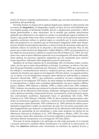 254                                                                     Mercedes García García



teórica de buscar complejos aptitudinales, variables que son más informativas y pro-
pedeúticas del aprendizaje.
    De todas formas, la riqueza de la aptitud elegida para adaptar la intervención está
en manos del diagnóstico. Un diagnóstico simple, es decir, de una sola habilidad pun-
tual elegida porque es fácilmente medible, llevará a adaptaciones puntuales y difícil-
mente generalizables a otras situaciones. En la medida que puedan seleccionarse
aptitudes que diferencien a los sujetos en cuanto a su aprendizaje según el método uti-
lizado y que pueda observarse cómo evoluciona a través de los procesos instructivos
seguidos, podremos utilizar la aptitud según es concebida por la teoría adaptativa.
Bajo esta perspectiva, se considera que un instrumento diagnóstico debe estar diseña-
do para facilitar la prescripción educativa, es decir, la toma de decisiones sobre qué tra-
tamiento utilizar en función de la situación y del estudiante particular. Hoy en día,
parece que existen técnicas de diagnóstico viables (Mislevy, 1993) cuya presentación ya
fue objeto de otra ponencia y debate en nuestro foro (De la Orden et al., 1993). En cual-
quier caso, estos avances deberían repercutir en la investigación ATI actual utilizando,
como aptitud, los procesos cognitivos empleados por los estudiantes para resolver
tareas específicas, utilizando tests diagnósticos para la instrucción.
    Ejemplos de un buen impulso de la metodología ATI, en términos reales y poten-
ciales, son los que se están desarrollando en Europa. La primera, se refiere a los estu-
dios del grupo holandés coordinado por Veenman y Elshout (1995) que, apoyados en
los trabajos y recomendaciones teóricas y empíricas previas, inician y desarrollan un
conjunto de estudios que siguen la investigación ATI más clásica. La segunda tenden-
cia, se refiere a las investigaciones europeas sobre diferencias individuales y contexto
educativo (Enstwistle, 1995) y que podríamos considerar un buen complemento y
avance para la investigación ATI clásica. En estos trabajos las diferencias individuales
se conceptualizan y miden como complejos aptitudinales con peso cognitivo (Ribau-
pierre y Rieben, 1995; Weinert y Helmke, 1995) o volitivo (De Corte, 1995; Lehtinen,
1995). Además, son estudios que destacan la relación entre los componentes cognitivos
y afectivos de las diferencias individuales, midiendo: inteligencia (fluida y/o cristali-
zada), destrezas mentales, comprensión lectora, razonamiento, motivación para apren-
der, autoconcepto académico, disposición hacia el aprendizaje (De Corte, 1995;
Lehtinen et al., 1995; Weinert y Helmke, 1995). Es decir, estudian organizaciones cohe-
rentes de estructuras cognitivas, conativas y afectivas de los estudiantes relacionadas
con situaciones reales (Entwistle, 1995; Lehtinen et al., 1995) además de utilizar proce-
dimientos diagnósticos viables en situaciones de aula. Por otra parte, presentan estu-
dios longitudinales que destacan la importancia de las diferencias individuales en las
historias de aprendizaje de los estudiantes y cómo éstas moderan los efectos de las
diferencias instructivas (Lehtinen et al., 1995; Ribaupierre y Rieben, 1995). Por todas
estas razones, todas ellas coherentes con la teoría adaptativa, parece lógico pensar que
esta línea debería incorporarse a la investigación ATI más clásica.
    Pero para la teoría adaptativa las aptitudes no sólo están presentes en la entrada
y proceso instructivo, también deben manifestarse a la salida de la intervención. Es
decir, los objetivos deberían estar formulados en términos de aptitud (Corno y
 
