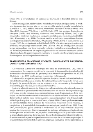 Educación adaptativa                                                                  255


Snow, 1986) y ser evaluados en términos de relevancia y dificultad para los estu-
diantes.
    En la investigación ATI la variable resultado por excelencia sigue siendo el rendi-
miento académico, aunque sólo en un caso se mida mediante prueba estandarizada
(Kimball et al., 1984). El resto consiste el rendimiento de diversas materias (Owie, 1983;
Kiser, 1990; Swanson, 1990; Strom et al, 1991; Shute, 1992) o en términos de dominio de
conceptos (Fields, 1985; Kamsteeg y Bierman, 1989; Veenman y Elshout, 1994). Algu-
nos estudios combinan rendimiento y aspectos actitudinales o motivacionales (Riddle,
1992; Schonwetter et al., 1994). En menor medida se utilizan como variables de resul-
tado la preferencia (Schlechter et al., 1992; Riding y Watts, 1997); el razonamiento (De
Leeuw, 1983); las conductas de aula (Lindvall, 1995); y la retención y/o transferencia
(Strawitz, 1984; Riding y Sadler-Smith, 1992; Lindvall, 1995). La investigación ATI debe
seguir trabajando en esta línea, buscando variables-resultado que sean coherentes con
las aptitudes presentes en los objetivos generales de las distintas etapas del sistema
educativo. Para ello parece necesario plantearse el estudio a medio y largo plazo, don-
de este tipo de aptitudes pueda manifestarse.


TRATAMIENTOS EDUCATIVOS EFICACES: COMPONENTES DIFERENCIA-
DORES Y AJUSTE INSTRUCTIVO

    La educación Adaptativa contempla dos tipos de intervenciones. Una, sería el
entrenamiento de procesos cognitivos, la otra, sería la intervención ajustada al perfil
individual de los estudiantes. La primera ya fue objeto de otra ponencia en AIDIPE
(Bartolomé et al., 1993) por lo que nos centraremos en la segunda.
    La Educación Adaptativa parte del supuesto de que no hay un único método eficaz
para todos los estudiantes, la eficacia del tratamiento educativo depende, por un lado,
del grado de ajuste de la intervención educativa a las necesidades y demandas del
estudiante y, por otro lado, de la situación instructiva.
    La teoría adaptativa asocia las diferencias en los resultados educativos al grado de
apoyo instructivo que el método ofrece al estudiante en función de los procesos cog-
nitivos que necesite poner en juego para realizar una tarea determinada; es decir, pare-
ce que las diferencias entre estudiantes relacionadas con los métodos educativos no se
deben tanto al método en su conjunto, como a sus componentes y a la demanda apti-
tudinal que le requiere al estudiante (Corno y Snow, 1986). Parece que los componen-
tes diferenciadores de los métodos de enseñanza se relacionan con la novedad, la
complejidad y la cantidad de instrucciones o estructura guiada (Snow, 1980; Snow,
1987), entonces para poder predecir el rendimiento de un estudiante sería necesario
analizar los componentes diferenciadores de los métodos utilizados en el aula, además
de las aptitudes individuales. Así, se podría predecir el grado de ajuste del tratamien-
to al estudiante, partiendo de la hipótesis de que los tratamientos totalmente elabora-
dos o estructurados producen pendientes menores que los tratamientos que dejan al
estudiante la responsabilidad de elaborar, organizar y dirigir su propio aprendizaje, y
 