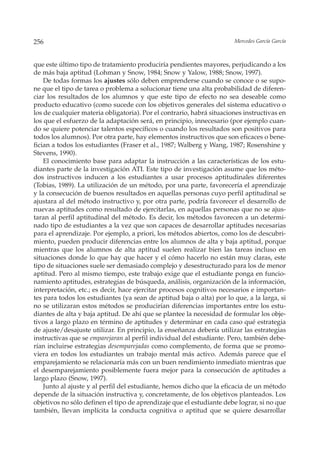 256                                                                    Mercedes García García



que este último tipo de tratamiento produciría pendientes mayores, perjudicando a los
de más baja aptitud (Lohman y Snow, 1984; Snow y Yalow, 1988; Snow, 1997).
    De todas formas los ajustes sólo deben emprenderse cuando se conoce o se supo-
ne que el tipo de tarea o problema a solucionar tiene una alta probabilidad de diferen-
ciar los resultados de los alumnos y que este tipo de efecto no sea deseable como
producto educativo (como sucede con los objetivos generales del sistema educativo o
los de cualquier materia obligatoria). Por el contrario, habrá situaciones instructivas en
los que el esfuerzo de la adaptación será, en principio, innecesario (por ejemplo cuan-
do se quiere potenciar talentos específicos o cuando los resultados son positivos para
todos los alumnos). Por otra parte, hay elementos instructivos que son eficaces o bene-
fician a todos los estudiantes (Fraser et al., 1987; Walberg y Wang, 1987; Rosenshine y
Stevens, 1990).
    El conocimiento base para adaptar la instrucción a las características de los estu-
diantes parte de la investigación ATI. Este tipo de investigación asume que los méto-
dos instructivos inducen a los estudiantes a usar procesos aptitudinales diferentes
(Tobias, 1989). La utilización de un método, por una parte, favorecería el aprendizaje
y la consecución de buenos resultados en aquellas personas cuyo perfil aptitudinal se
ajustara al del método instructivo y, por otra parte, podría favorecer el desarrollo de
nuevas aptitudes como resultado de ejercitarlas, en aquellas personas que no se ajus-
taran al perfil aptitudinal del método. Es decir, los métodos favorecen a un determi-
nado tipo de estudiantes a la vez que son capaces de desarrollar aptitudes necesarias
para el aprendizaje. Por ejemplo, a priori, los métodos abiertos, como los de descubri-
miento, pueden producir diferencias entre los alumnos de alta y baja aptitud, porque
mientras que los alumnos de alta aptitud suelen realizar bien las tareas incluso en
situaciones donde lo que hay que hacer y el cómo hacerlo no están muy claras, este
tipo de situaciones suele ser demasiado complejo y desestructurado para los de menor
aptitud. Pero al mismo tiempo, este trabajo exige que el estudiante ponga en funcio-
namiento aptitudes, estrategias de búsqueda, análisis, organización de la información,
interpretación, etc.; es decir, hace ejercitar procesos cognitivos necesarios e importan-
tes para todos los estudiantes (ya sean de aptitud baja o alta) por lo que, a la larga, si
no se utilizaran estos métodos se producirían diferencias importantes entre los estu-
diantes de alta y baja aptitud. De ahí que se plantee la necesidad de formular los obje-
tivos a largo plazo en término de aptitudes y determinar en cada caso qué estrategia
de ajuste/desajuste utilizar. En principio, la enseñanza debería utilizar las estrategias
instructivas que se emparejaran al perfil individual del estudiante. Pero, también debe-
rían incluirse estrategias desemparejadas como complemento, de forma que se promo-
viera en todos los estudiantes un trabajo mental más activo. Además parece que el
emparejamiento se relacionaría más con un buen rendimiento inmediato mientras que
el desemparejamiento posiblemente fuera mejor para la consecución de aptitudes a
largo plazo (Snow, 1997).
    Junto al ajuste y al perfil del estudiante, hemos dicho que la eficacia de un método
depende de la situación instructiva y, concretamente, de los objetivos planteados. Los
objetivos no sólo definen el tipo de aprendizaje que el estudiante debe lograr, si no que
también, llevan implícita la conducta cognitiva o aptitud que se quiere desarrollar
 