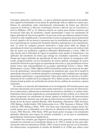 Educación adaptativa                                                                     257


(concepto, aplicación, construcción…) y que se plantean operativamente en los proble-
mas cognitivos formulados en las tareas de aprendizaje. Esto es, objetivos y tareas/pro-
blemas de aprendizaje están estrechamente relacionados de forma que diferentes
categorías de problemas y diferentes metodologías llevarán a diferente tipo de conocimiento y
destreza (Dijkstra, 1997, p. 4). Debemos tenerlo en cuenta para diseñar entornos que
favorezcan todo tipo de resultados, dando oportunidad a todos los estudiantes de
lograr aptitudes de alto nivel cognitivo. Es por esta razón que debemos ajustar la inter-
vención no sólo simplificando o secuenciando la tarea en pequeños pasos (reduciendo
el nivel cognitivo de las tareas) si queremos que los estudiantes de aptitud baja ejerci-
ten el aprendizaje de construcción mediante métodos exploratorios y de experimenta-
ción. La meta de cualquier proceso instructivo a largo plazo debe ser dirigir el
aprendizaje de todos los estudiantes para que la mayoría sean capaces de realizar todo
tipo de tareas con problemas cognitivos diferentes (Rohrkemper y Corno, 1988). Es
aquí donde está la dificultad de lograr el equilibrio entre ajustar el tratamiento a las
aptitudes del estudiante de forma que consiga los resultados esperados, al mismo
tiempo que lograr aptitudes de aprendizaje de alto nivel. Quizás se consiguiera utili-
zando, progresivamente con los estudiantes de menor aptitud, estrategias de menor
mediación instructiva para lograr un aprendizaje más activo y que permitieran al estu-
diante tomar más responsabilidad en su propio aprendizaje (Corno y Snow, 1986;
Rohrkemper y Corno, 1988). Dijkstra (1997) recomienda analizar las tareas de los obje-
tivos de aprendizaje y desarrollar estrategias de enseñanza que vayan de lo simple (o
aprendizaje más pasivo mediante ejemplos) a estrategias más complejas que supongan
aprendizaje exploratorio y experimentación. Estos pasos deben ser previos a la deter-
minación de las variables de la investigación ATI y deben ayudar a la hora de elaborar
diseños donde puedan ser analizados los efectos de los cambios de secuencia y ajustes
realizados.
    En cuanto a la elección del tratamiento en la investigación ATI reciente parece que
está más relacionado con la teoría sobre ajuste instructivo. La mayoría de intervencio-
nes se seleccionan y diferencian en términos de estructura, claridad y/o control, mani-
festándose interacciones significativas, principalmente de tipo ordinal, en la dirección
teórica propuesta: los estudiantes de menor aptitud se benefician de intervenciones
más estructuradas mientras que este tipo de intervención no suele influir en el apren-
dizaje de los de mayor aptitud (Barclay, 1983; Kamsteeg y Biuerman, 1989; Swanson,
1990; Riding y Sadler-Smith, 1992; Schonwetter et al., 1994; Veenman y Elshout, 1994;
Lindvall, 1995; Riding y Watts, 1997). Una línea muy interesante aunque menos fre-
cuente quizás por su dificultad, es la elección de alternativas bien diferenciadas (De
Leeuw, 1983; Strawitz, 1984; Shute, 1992) que hacen poner en juego a los estudiantes
aptitudes diferentes para lograr los mismos resultados y en los que se manifiestan,
generalmente, interacciones significativas.
    También hay estudios que eligieron tratamientos más generales, como enseñanza
centrada/no centrada en el estudiante (Strom et al. 1991) o donde no hay gran dife-
renciación entre las alternativas (Fields, 1985). Como la teoría preveía, no se manifies-
tan interacciones, exceptuando el estudio de Kimball et al. (1984) que utiliza como
 