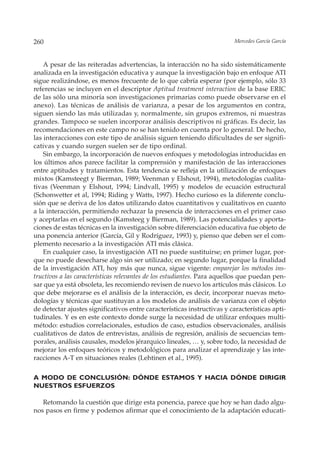 260                                                                       Mercedes García García



    A pesar de las reiteradas advertencias, la interacción no ha sido sistemáticamente
analizada en la investigación educativa y aunque la investigación bajo en enfoque ATI
sigue realizándose, es menos frecuente de lo que cabría esperar (por ejemplo, sólo 33
referencias se incluyen en el descriptor Aptitud treatment interaction de la base ERIC
de las sólo una minoría son investigaciones primarias como puede observarse en el
anexo). Las técnicas de análisis de varianza, a pesar de los argumentos en contra,
siguen siendo las más utilizadas y, normalmente, sin grupos extremos, ni muestras
grandes. Tampoco se suelen incorporar análisis descriptivos ni gráficas. Es decir, las
recomendaciones en este campo no se han tenido en cuenta por lo general. De hecho,
las interacciones con este tipo de análisis siguen teniendo dificultades de ser signifi-
cativas y cuando surgen suelen ser de tipo ordinal.
    Sin embargo, la incorporación de nuevos enfoques y metodologías introducidas en
los últimos años parece facilitar la comprensión y manifestación de las interacciones
entre aptitudes y tratamientos. Esta tendencia se refleja en la utilización de enfoques
mixtos (Kamsteegt y Bierman, 1989; Veenman y Elshout, 1994), metodologías cualita-
tivas (Veenman y Elshout, 1994; Lindvall, 1995) y modelos de ecuación estructural
(Schonwetter et al, 1994; Riding y Watts, 1997). Hecho curioso es la diferente conclu-
sión que se deriva de los datos utilizando datos cuantitativos y cualitativos en cuanto
a la interacción, permitiendo rechazar la presencia de interacciones en el primer caso
y aceptarlas en el segundo (Kamsteeg y Bierman, 1989). Las potencialidades y aporta-
ciones de estas técnicas en la investigación sobre diferenciación educativa fue objeto de
una ponencia anterior (García, Gil y Rodríguez, 1993) y, pienso que deben ser el com-
plemento necesario a la investigación ATI más clásica.
    En cualquier caso, la investigación ATI no puede sustituirse; en primer lugar, por-
que no puede desecharse algo sin ser utilizado; en segundo lugar, porque la finalidad
de la investigación ATI, hoy más que nunca, sigue vigente: emparejar los métodos ins-
tructivos a las características relevantes de los estudiantes. Para aquellos que puedan pen-
sar que ya está obsoleta, les recomiendo revisen de nuevo los artículos más clásicos. Lo
que debe mejorarse es el análisis de la interacción, es decir, incorporar nuevas meto-
dologías y técnicas que sustituyan a los modelos de análisis de varianza con el objeto
de detectar ajustes significativos entre características instructivas y características apti-
tudinales. Y es en este contexto donde surge la necesidad de utilizar enfoques multi-
método: estudios correlacionales, estudios de caso, estudios observacionales, análisis
cualitativos de datos de entrevistas, análisis de regresión, análisis de secuencias tem-
porales, análisis causales, modelos jérarquico lineales, … y, sobre todo, la necesidad de
mejorar los enfoques teóricos y metodológicos para analizar el aprendizaje y las inte-
racciones A-T en situaciones reales (Lehtinen et al., 1995).

A MODO DE CONCLUSIÓN: DÓNDE ESTAMOS Y HACIA DÓNDE DIRIGIR
NUESTROS ESFUERZOS

   Retomando la cuestión que dirige esta ponencia, parece que hoy se han dado algu-
nos pasos en firme y podemos afirmar que el conocimiento de la adaptación educati-
 