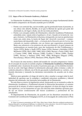Orientación en Educación Secundaria. Situación actual y prospectiva                                          25


2.3.2. Apoyo al Plan de Orientación Académica y Profesional

   La Orientación Académica y Profesional constituye un campo fundamental dentro
del modelo comprensivo de Escuela asumido por la LOGSE:

    — Frente a un currículo fijo, casi invariable, que ha perdurado hasta el presente, se
      nos ofrece otro abierto, flexible, en el que la libertad de opción por parte del
      alumnado es, sin lugar a duda, una de sus notas peculiares.
    — Frente a un concepto estático de Orientación y elección Académico-Profesional,
      entendida como «ajuste entre el quehacer y el ser», basado en la teoría de «ras-
      gos y factores», la Orientación evoluciona, enriquecida con nuevas aportaciones
      como son, entre otras, la teoría de Super del «desarrollo vocacional» —compo-
      nente básico del desarrollo vital—, o la teoría de la Educación para la Carrera, tan
      valorada en nuestro ambiente, con un futuro que auguramos prometedor.
      Basta una referencia a los pioneros de este movimiento y el gran número de
      continuadores en nuestro país, para dar testimonio de ello: Goldhammer y
      Taylor (1972), Bailey y Stadt (1973), Super (1976), Hansen y Keirleber (1978),
      McDaniel (1978), Herr (1982, 1988), Hoyt (1982), Raynor y Entin (1982), Herr
      y Cramer (1984, 1988), Kreuzer (1986), Gysbers y Moore (1989), Zunker
      (1989), Álvarez y Santana (1992, 1993, 1996), Rodríguez Diéguez (1992),
      Haverkamp y Moore (1993), Montané (1994), Repetto (1996).

    En el marco de estas teorías y dentro del modelo de «escuela comprensiva» (toma-
do el concepto de escuela en sentido amplio), la Orientación Académica y Profesional
se entiende como «el proceso de ayuda a la persona para que, en los distintos momen-
tos de su ciclo vital logre obtener la información adecuada sobre sí misma y sobre el
contexto educativo y laboral, con el fin de que pueda ir planificando su «carrera», rea-
lizando elecciones y tomando las decisiones convenientes de acuerdo con la situa-
ción»16.
    Motivar para aprender a lo largo de toda la vida y enseñar a escoger entre la mul-
tiplicidad de opciones que la compleja y cambiante estructura académica y laboral
requiere del alumnado, son funciones inexcusables de la Orientación.
    En esta línea se mueve la legislación actual, destacando en su normativa sobre la
Orientación Académica y Profesional durante la Educación Secundaria: el carácter
procesual de la misma; el relieve especial que adquiere a la hora de elegir las mate-
rias optativas y en los momentos en que una elección entre distintas opciones pue-
de ser un factor condicionante del futuro académico y profesional de los
estudiantes.
    El Departamento de Orientación, de acuerdo con las directrices emanadas de la
Comisión de Coordinación Pedagógica (CCP), es el encargado de confeccionar el Plan


    16 Véase la ponencia presentada por M.T. Díaz Allué, bajo el título: Elección académico-profesional y
Sistema Educativo: un reto para la Reforma. La calidad de los centros educativos. Actas del IX Congreso Nacional
de Pedagogía (Alicante, 27 de septiembre-1 de octubre de 1988), pp. 477-500.
 