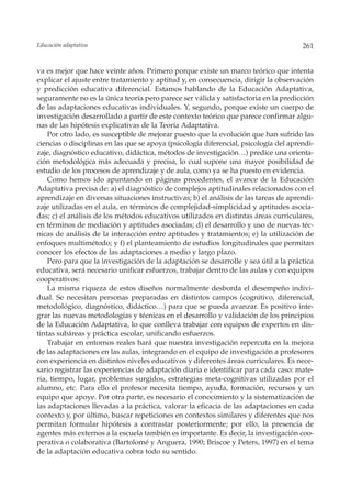 Educación adaptativa                                                                   261


va es mejor que hace veinte años. Primero porque existe un marco teórico que intenta
explicar el ajuste entre tratamiento y aptitud y, en consecuencia, dirigir la observación
y predicción educativa diferencial. Estamos hablando de la Educación Adaptativa,
seguramente no es la única teoría pero parece ser válida y satisfactoria en la predicción
de las adaptaciones educativas individuales. Y, segundo, porque existe un cuerpo de
investigación desarrollado a partir de este contexto teórico que parece confirmar algu-
nas de las hipótesis explicativas de la Teoría Adaptativa.
    Por otro lado, es susceptible de mejorar puesto que la evolución que han sufrido las
ciencias o disciplinas en las que se apoya (psicología diferencial, psicología del aprendi-
zaje, diagnóstico educativo, didáctica, métodos de investigación…) predice una orienta-
ción metodológica más adecuada y precisa, lo cual supone una mayor posibilidad de
estudio de los procesos de aprendizaje y de aula, como ya se ha puesto en evidencia.
    Como hemos ido apuntando en páginas precedentes, el avance de la Educación
Adaptativa precisa de: a) el diagnóstico de complejos aptitudinales relacionados con el
aprendizaje en diversas situaciones instructivas; b) el análisis de las tareas de aprendi-
zaje utilizadas en el aula, en términos de complejidad-simplicidad y aptitudes asocia-
das; c) el análisis de los métodos educativos utilizados en distintas áreas curriculares,
en términos de mediación y aptitudes asociadas; d) el desarrollo y uso de nuevas téc-
nicas de análisis de la interacción entre aptitudes y tratamientos; e) la utilización de
enfoques multimétodo; y f) el planteamiento de estudios longitudinales que permitan
conocer los efectos de las adaptaciones a medio y largo plazo.
    Pero para que la investigación de la adaptación se desarrolle y sea útil a la práctica
educativa, será necesario unificar esfuerzos, trabajar dentro de las aulas y con equipos
cooperativos:
    La misma riqueza de estos diseños normalmente desborda el desempeño indivi-
dual. Se necesitan personas preparadas en distintos campos (cognitivo, diferencial,
metodológico, diagnóstico, didáctico…) para que se pueda avanzar. Es positivo inte-
grar las nuevas metodologías y técnicas en el desarrollo y validación de los principios
de la Educación Adaptativa, lo que conlleva trabajar con equipos de expertos en dis-
tintas subáreas y práctica escolar, unificando esfuerzos.
    Trabajar en entornos reales hará que nuestra investigación repercuta en la mejora
de las adaptaciones en las aulas, integrando en el equipo de investigación a profesores
con experiencia en distintos niveles educativos y diferentes áreas curriculares. Es nece-
sario registrar las experiencias de adaptación diaria e identificar para cada caso: mate-
ria, tiempo, lugar, problemas surgidos, estrategias meta-cognitivas utilizadas por el
alumno, etc. Para ello el profesor necesita tiempo, ayuda, formación, recursos y un
equipo que apoye. Por otra parte, es necesario el conocimiento y la sistematización de
las adaptaciones llevadas a la práctica, valorar la eficacia de las adaptaciones en cada
contexto y, por último, buscar repeticiones en contextos similares y diferentes que nos
permitan formular hipótesis a contrastar posteriormente; por ello, la presencia de
agentes más externos a la escuela también es importante. Es decir, la investigación coo-
perativa o colaborativa (Bartolomé y Anguera, 1990; Briscoe y Peters, 1997) en el tema
de la adaptación educativa cobra todo su sentido.
 