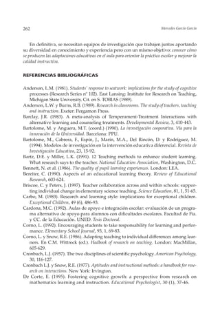 262                                                                          Mercedes García García



    En definitiva, se necesitan equipos de investigación que trabajen juntos aportando
su diversidad en conocimiento y experiencia pero con un mismo objetivo: conocer cómo
se producen las adaptaciones educativas en el aula para orientar la práctica escolar y mejorar la
calidad instructiva.


REFERENCIAS BIBLIOGRÁFICAS

Anderson, L.M. (1981). Students’ response to seatwork: implications for the study of cognitive
   processes (Research Series nº 102). East Lansing: Institute for Research on Teaching,
   Michigan State University. Cit. en S. TOBIAS (1989).
Anderson, L.W. y Burns, R.B. (1989). Research in classrooms. The study of teachers, teaching
   and instruction. Exeter: Pergamon Press.
Barclay, J.R. (1983). A meta-analysis of Temperament-Treatment Interactions with
   alternative learning and counseling treatments. Developmental Review, 3, 410-443.
Bartolome, M. y Anguera, M.T. (coord.) (1990). La investigación cooperativa. Vía para la
   innovación de la Universidad. Barcelona: PPU.
Bartolome, M., Cabrera, F., Espín, J., Marín, M.A., Del Rincón, D. y Rodríguez, M.
   (1994). Modelos de investigación en la intervención educativa diferencial. Revista de
   Investigación Educativa, 23, 15-92.
Bartz, D.E. y Miller, L.K. (1991). 12 Teaching methods to enhance student learning.
   What research says to the teacher. National Education Association, Washington, D.C.
Bennett, N. et al. (1986). The quality of pupil learning experiences. London: LEA.
Bereiter, C. (1990). Aspects of an educational learning theory. Review of Educational
   Research, 603-624.
Briscoe, C. y Peters, J. (1997). Teacher collaboration across and within schools: suppor-
   ting individual change in elementary science teaching. Science Education, 81, 1, 51-65.
Carbo, M. (1983). Research and learning style: implications for exceptional children.
   Exceptional Children, 49 (6), 486-93.
Cardona, M.C. (1992). Aulas de apoyo e integración escolar: evaluación de un progra-
   ma alternativo de apoyo para alumnos con dificultades escolares. Facultad de Fia.
   y CC. de la Educación. UNED. Tesis Doctoral.
Corno, L. (1992). Encouraging students to take responsability for learning and perfor-
   mance. Elementary School Journal, 93, 1, 69-83.
Corno, L. y Snow, R.E. (1986). Adapting teaching to individual differences among lear-
   ners. En C.M. Wittrock (ed.). Hadbook of research on teaching. London: MacMillan,
   605-629.
Cronbach, L.J. (1957). The two disciplines of scientific psychology. American Psychology,
   30, 116-127.
Cronbach L.J. y Snow, R.E. (1977). Aptitudes and instructional methods: a handbook for rese-
   arch on interactions. New York: Irvington.
De Corte, E. (1995). Fostering cognitive growth: a perspective from research on
   mathematics learning and instruction. Educational Psychologist, 30 (1), 37-46.
 