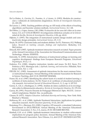 Educación adaptativa                                                                    263


De La Orden, A., Gaviria, J.L., Fuentes, A. y Lázaro, A. (1993). Modelos de construc-
   cion y validación de instrumentos diagnósticos. Revista de Investigación Educativa,
   23, 129-178.
De Leeuw, L. (1983). Teaching problem solving: an ATI study of the effects of teaching
   algorithmic and heuristic solution methods. Instructional Science, 12, 1-48.
De Pablos, J. y López Arenas, J.M. (1986). Evaluación de los usos del vídeo en la ense-
   ñanza. Cit. en P. COLAS BRAVO. Investigaciones didácticas actuales en la Univer-
   sidad de Sevilla. Revista de Investigación Educativa, 4 (8), pp. 60-61.
Dijkstra, S. (1997). The integration of instructional systems design models and cons-
   tructivistic design principles. Instructional Science, 25, 1-13.
Doyle, W. (1979). Clasrooms tasks and students abilities. En P.L. Peterson y H.J. Walberg
   (eds.). Research on teaching: concepts, findings and implications. Berkerley, CA:
   McCutchan.
Driscoll, M.P. (1987). Aptitude-treatment interaction research revisited. Paper presente
   at the Annual Convention of the Association for Educational Communications and
   Technology. Atlanta. ED285532.
Entwistle, N. (1995). Introduction: influences of instructional settings on learning and
   cognitive development -findings from European Research Programs. Educational
   Psychologist, 30 (1), 1-3.
Federico, P.A. (1980). Adaptive instruction: trendes and issues. En R.E. Snow, P.A.
   Federico y W.E. Montague (eds. ) Aptitude, learning, and instruction. Hillsdale, New
   Jersey: LEA, Vol. 1, 1-16.
FIELDS, S.C. (1985). Assessment of aptitude interactions for the most common Scien-
   ce instructional strategies. Annual Meeting of the national Association for Research
   in Science Teaching, abril 15-18. DE255387 SE045484.
Fraser, B.J. et al. (1987). Identifying the salient facets of a model of student learning: a
   synthesis of meta-analyses. En B.J. Fraser et al: syntheses of educational producti-
   vity research. International Journal of Educational Research, 11, 2, cap. 4, 187-212.
García, E., Gil, J. y Rodríguez, G. (1994). Análisis de datos cualitativos en la investiga-
   ción sobre la diferenciación educativa. Revista de Investigación Eduativa, 23, 179-216.
García, M. (1991). Proyecto Docente de Pedagogía Diferencial. Dpto. M.I.D.E.. Univer-
   sidad Complutense, Madrid. Doc. no publicado.
Glasser, R. (1977). Adaptive Education: Individual diversity and learning. New York: Holt,
   Rinehart y Winston.
Holloway, R.L. et al. (1988). Aptitude-Treatment Interactions: implications for patient
   education research. Health Education Quarterly, 15 (3), 241-257.
Kamsteeg, P.A. y Bierman, D.J. (1989). Cognitive ATI research: a simulated Laboratory
   Environment in (PCE)-PROLOG Annual Meeting of the American Educational
   Research Association. S. Fco.; CA, marzo, 25-30. DE314008 IR013922.
Kimball, G.H. et al. (1984). Aptitude-treatment interactions in student achievement:
   implications for program policy decisions. Annual Meeting of the American Edu-
   cational Research Association. New Orleans, LA, abril 23-27. DE254928 EA017592.
 