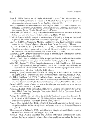 264                                                                       Mercedes García García



Kiser, L. (1990). Interaction of spatial visualization with Computer-enhanced and
   Traditional Presentations of Linear and Absolute-Value Inequalities. Journal of
   Computers in Mathematics and Science Teaching, 10 (1), 85-96.
Klein, J.D. (1993). Effects of cooperative learning and incentive on motivation and per-
   formance. Association for educational Communications and technology sponsored by the
   Research and Theory Division, New Orleans, 13-17 enero.
Koran, M.L. y Koran, J.J. (1984). Aptitude-treatment interaction research in Science
   Education. Journal of Research in Science Teaching, 21 (8), 793-808.
Lehtinen, E. et al. (1995). Long-term development of learning activity: motivational,
   cognitive, and social interaction. Educational Psychologist, 30, 1, 21-36.
Lindvall, R. (1995). Addressing Multiple Intelligences and Learning Styles: creating
   active learners. Master’s Research Project, Saint Xavier University of Illinois.
Lix, L.M., Keselman, J.C. y Keselman, H.J. (1996). Consequences of assumption
   violations revisited: a quantitative review of alternatives to the one-way analysis
   of variance F Test. Review of Educational Research, 66, 4, 579-619.
Mafokozi, J. (1994). Diferencias individuales en el aprendizaje y tratamientos instruc-
   tivos adaptados. Bordon, 46, 69-82.
Milne, S., Cook, Shiu y Mcfadyen (1997). Adapting to learner attributes: experiments
   using an adaptive tutoring system. Educational Psychology, 17, 1-2, 141-155.
Mills, S.C. y Ragan, T.J. (1994). Adapting instruction to individual learner differences:
   a research paradigm for Computer-Based Instruction. National Convention of the
   Association for Educational Communications and Technology sponsored by rese-
   arch and theory division. Nashville, 16-20 febrero.
Mislevy, R.J. (1993). Foundations of a new test theory. En N. Frederiksen, R.J. Mislevy e
   I.I. BEJAR (eds.). Test Theory for a new Generation of tests. Hillsdale, N.J.: LEA, 19-39.
Orr, K.L. y Davidson, G.V. (1993). The effects of group computer-based instruction and
   learning style on achiement and attitude. Association for educational Communications
   and technology sponsored by the Research and Tehrory Division, New Orleans, 13-17 enero.
Owie, I. (1983). Locus of control, instructional mode and students’ achievement.
   Instructional Science, 12, 383-388.
Packard, A.L. et al. (1996). Exploration of Brunswik Learning Environment for Instruc-
   tion of Basic Sampling Concepts. Paper presented at the Eastern Educational Research
   Association, February, 22.
Phillips, B.N. (1985). New directions in Aptitude-Treatment Interaction Research. En
   R. Reynolds y V.L. Willson (eds.). Methodological and statistical advances in the study
   of individual differences. New York: Plenum press, 241-273.
Pruzek, R.M., Lepak, G.M. (1992). Weighted structural regression: a broad class of
   adaptive methods for improving linear prediction. Multivariate Bechavioral Research,
   27, 95-129.
Ribaupierre, A. y Rieben, L. (1995). Individual and situational variability in cognitive
   development. Educational Psychologist, 30, 1, 5-14.
Riddle, J. (1992). Distance Education and Learners’ Individual Differences: an exami-
   nation of different instructional procedures designed to acommodate the learning.
 
