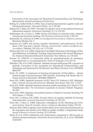 Educación adaptativa                                                                    265


   Convention of the Association for Educational Communications and Technology.
   Sponsored by research and theory division Iowa.
Riding, R. y Sadler-Smith, E. (1992). Type of instructional material, cognitive style and
   learning performance. Educational Studies, 18, 3, 323-340.
Riding, R.J. y Watts, M. (1997). The effect of cognitive style on the preferred format of
   instructional material. Educational Psychology, 17, 1-2, 179-183.
Rohrkemper, M. y Corno, L. (1988). Success and failure on classroom tasks: adaptive
   learning and classroom teaching. The Elementary School Journal, 88, 3, 297-312.
Rosenshine, B. y Stevens, R. (1990). La investigación de la enseñanza: Profesores y alumnos.
   Barcelona: Madrid, Vol. 3.
Saranson, I.G. (1987). Test anxiety, cognitive interference, and performance. En R.E.
   Snow y M.J. Farr (eds.). Aptitude, learning, and instruction: conative and affective pro-
   cess analyses. Hillsdale, NJ: LEA, vol. 3, 131-142.
Schonwetter, D.J. et al. (1994). Implications for Higher Education in the linkages of Stu-
   dent Differences and Effective Teaching. Paper presented at the Annual Meeting of
   the American Educational Research Association. New Orleans, LA, 4-8 abril.
Serrano, F.J. (1994-95). La interacción estilos de aprendizaje-estilos de enseñanza:
   emparejamiento vs. no-emparejamiento. Anales de Pedagogía, 12-13, 81-112.
Shlechter, T.M. et al. (1992). Students’ Attitudes toward small group CBI: a question of
   aptitude. Convention of the Association for Educational Communications and
   Technology and Sponsored by the Research and Theory Division. Iowa. DE348022
   IR015759.
Shute, V.J. (1992). A comparison of learning environments: all that glitters… interim
   technical paper for period january 1990- july1991. Armstrong Lab, Brooks afb, Tx.
   human resources directorate. DE364566 TM020719.
Snow, R.E. (1980). Aptitudes processes. En R.E. Snow, P.A. Federico y W.E. Montague
   (eds.). Aptitude, learning and instruction. Hillsdale, New Jersey: LEA, Vol. 1, 27-63.
Snow, R.E. (1985). Aptitude-treatment intraction models of teaching. En T. Husen Y T.N.
   Postlethwaite (eds.): The international encyclopedia of education. Oxford: Pergamon,
   301-305.
Snow, R.E. (1997). Aptitudes and symbol systems in Adaptive Classroom Teaching. Phi
   Delta Kappan, 1, 354-360
Snow, R.E. y Lohman, D.F. (1984). Toward a theory of cognitive aptitude for learning
   from instruction. Journal of Educational Psychology, 76, 347-376.
Snow. R.E. y Yalow, E. (1988). Educación e inteligencia. En R.J. Sternberg (ed.) Inteli-
   gencia humana. Tomo II: Sociedad, cultura e inteligencia. Barcelona: Paidos, 791-918.
Strawitz, B.M. (1984). Cognitive style and the effects of two instructional treatments on
   the acquisition and transfer ot he ability to control variables: a longitudinal study.
   Journal of Research in Science Teaching, 21, 8, 833-841.
Strom, B. et al. (1991). Satisfaction and Achievement: antagonists in ATI research on
   student-oriented instruction. Educational Research Quarterly, 14, 4, 15-21. DE225082
   CG016430.
 