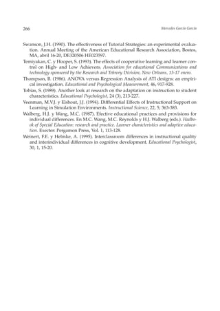 266                                                                       Mercedes García García



Swanson, J.H. (1990). The effectiveness of Tutorial Strategies: an experimental evalua-
   tion. Annual Meeting of the American Educational Research Association, Bostos,
   MA, abril 16-20, DE320506 HE023597.
Temiyakan, C. y Hooper, S. (1993). The effects of cooperative learning and learner con-
   trol on High- and Low Achievers. Association for educational Communications and
   technology sponsored by the Research and Tehrory Division, New Orleans, 13-17 enero.
Thompson, B. (1986). ANOVA versus Regression Analysis of ATI designs: an empiri-
   cal investigation. Educational and Psychological Measurement, 46, 917-928.
Tobias, S. (1989). Another look at research on the adaptation on instruction to student
   characteristics. Educational Psychologist, 24 (3), 213-227.
Veenman, M.V.J. y Elshout, J.J. (1994). Diffferential Effects of Instructional Support on
   Learning in Simulation Environments. Instructional Science, 22, 5, 363-383.
Walberg, H.J. y Wang, M.C. (1987). Efective educational practices and provisions for
   individual differences. En M.C. Wang, M.C. Reynolds y H.J. Walberg (eds.). Hadbo-
   ok of Special Education: research and practice. Learner characteristics and adaptive educa-
   tion. Execter: Pergamon Press, Vol. 1, 113-128.
Weinert, F.E. y Helmke, A. (1995). Interclassroom differences in instructional quality
   and interindividual differences in cognitive development. Educational Psychologist,
   30, 1, 15-20.
 