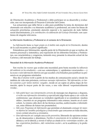 26             Mª Teresa Díaz Allué, Rafael Carballo Santaolalla, Mª José Fernández Díaz y Narciso García Nieto



de Orientación Académica y Profesional y debe participar en su desarrollo y evalua-
ción, una vez incorporado al Proyecto Curricular del Centro.
   Las actuaciones que debe llevar a cabo para posibilitar la toma de decisiones del
alumnado con relación a su itinerario académico y profesional, así como las líneas de
actuación prioritarias, prestando atención especial a la superación de todo hábito
social discriminatorio, y la contribución a la elaboración del Consejo Orientador, son cues-
tiones de singular relevancia.

La Información Académica y Profesional en el contexto de la Orientación

   La Información tiene su lugar propio en el ámbito más amplio de la Orientación, dentro
de la cual encuentra su pleno significado.
   Entendemos por Información: aquella parte de la Orientación en que se realiza, de
manera procesual y sistemática, una exposición de los diferentes Estudios y Profesio-
nes, sus características y exigencias, teniendo muy presente la situación actual de las
Carreras y del mercado de trabajo.

Necesidad de la Información Académico-Profesional

    Son muchas las razones que avalan esta necesidad; pero basta recordar la influencia
del ambiente en los estudiantes —con sus «estereotipos» y «epidemias vocacionales»— y
la escasa o nula información objetiva con que acceden a los Estudios para justificar su pre-
sencia en un programa orientador.
    Hoy día el alumno recibe a partir de los medios de comunicación social y desde los
ámbitos de vida más próximos, continuos mensajes informativos. Tal información, en tan-
tas ocasiones y por tantos motivos «sesgada», incide en un sujeto en plena etapa de for-
mación, ajeno la mayor parte de las veces, a una vida laboral «experiencialmente
vivida».

     — Sólo podrá hacer una interpretación correcta de mensajes tan dispersos y dispares,
       si recibe una información sistemática y especializada (algo harto ajeno a un «ciclo de
       conferencias» que alcanzan su verdadero significado si se consideran «medios
       útiles», inscritos en un programa informativo más extenso, inserto en el currí-
       culum. Lo mismo cabe decir de las técnicas escritas, audiovisuales e informáti-
       cas, estas últimas de futuro tan prometedor).
     — Sólo unos Programas de Información que permitan al alumnado conjugar de mane-
       ra objetiva las variables psicológicas y situacionales que concurren en toda elección,
       tienen entidad educativa y orientadora.
     — Una información así: cumple una acción preventiva, liberando de opciones erróne-
       as, de desencantos y abandonos. Facilita el conocimiento de la realidad en lo aca-
       démico y en lo laboral, y atenúa el influjo ya citado de los «estereotipos sociales», de
       las «expectativas familiares», del «mimetismo escolar», en lo académico y lo profe-
       sional.
 