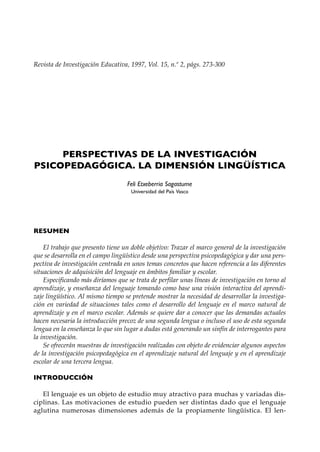 Revista de Investigación Educativa, 1997, Vol. 15, n.º 2, págs. 273-300




     PERSPECTIVAS DE LA INVESTIGACIÓN
PSICOPEDAGÓGICA. LA DIMENSIÓN LINGÜÍSTICA
                                   Feli Etxeberria Sagastume
                                     Universidad del País Vasco




RESUMEN

    El trabajo que presento tiene un doble objetivo: Trazar el marco general de la investigación
que se desarrolla en el campo lingüístico desde una perspectiva psicopedagógica y dar una pers-
pectiva de investigación centrada en unos temas concretos que hacen referencia a las diferentes
situaciones de adquisición del lenguaje en ámbitos familiar y escolar.
    Especificando más diríamos que se trata de perfilar unas líneas de investigación en torno al
aprendizaje, y enseñanza del lenguaje tomando como base una visión interactiva del aprendi-
zaje lingüístico. Al mismo tiempo se pretende mostrar la necesidad de desarrollar la investiga-
ción en variedad de situaciones tales como el desarrollo del lenguaje en el marco natural de
aprendizaje y en el marco escolar. Además se quiere dar a conocer que las demandas actuales
hacen necesaria la introducción precoz de una segunda lengua o incluso el uso de esta segunda
lengua en la enseñanza lo que sin lugar a dudas está generando un sinfín de interrogantes para
la investigación.
    Se ofrecerán muestras de investigación realizadas con objeto de evidenciar algunos aspectos
de la investigación psicopedagógica en el aprendizaje natural del lenguaje y en el aprendizaje
escolar de una tercera lengua.

INTRODUCCIÓN

   El lenguaje es un objeto de estudio muy atractivo para muchas y variadas dis-
ciplinas. Las motivaciones de estudio pueden ser distintas dado que el lenguaje
aglutina numerosas dimensiones además de la propiamente lingüística. El len-
 