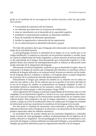 274                                                                  Feli Etxeberria Sagastume



guaje es el resultado de la convergencia de muchos factores, entre los que pode-
mos señalar:

   •   la necesidad de comunicar del ser humano
   •   ser elemento que interviene en el proceso de socialización
   •   estar en interrelación con el desarrollo de la capacidad cognitiva
   •   posibilitar la representación mediante su dimensión simbólica
   •   hacer de mediador de diferentes aprendizajes
   •   facilitar la organización e interacción de las experiencias
   •   ser un referencial para la identidad individual y grupal

    Por todo ello podemos decir que el lenguaje está relacionado con distintas modali-
dades de la actividad humana.
    La psicopedagogía reconoce la identidad de la lengua en sí en cuanto que es un
código establecido. Le interesa su conexión con los procesos mentales y sociales, toma
en cuenta la subjetividad del hecho lingüístico y presta atención al proceso psicológi-
co del aprendizaje de la lengua. Está demostrado que el desarrollo cognitivo y el lin-
güístico tienen una relación de interdependencia pero se subraya la interacción como
medio activador de la adquisición del lenguaje.
    Obviamente el entorno lingüístico, contexto en que se desarrolla el sujeto, ofrece la
exposición a la lengua de manera que el lenguaje del individuo se constituye sobre el
modelo de la lengua utilizada en su contexto social. Se pone en contacto con los mode-
los de lenguaje afectivo, cotidiano y familiar, y el lenguaje ejerce su papel integrador
en el proceso de la socialización del niño desde temprana edad.
    Naturalmente la lengua que utilizan los adultos en su relación con los niños/as
varía de una cultura a otra. En las culturas que no se percibe el rol activo del niño en
el uso de la lengua los adultos no proporcionan un lenguaje adaptado al niño. La
diversidad cultural se manifiesta en las creencias, valores, roles sociales y las relacio-
nes dentro del mismo grupo y entre los grupos, Grago (1992).
    Así la adquisición de la lengua es más que el aprendizaje de las formas cada vez más
complejas. Es un instrumento cognitivo y social a la vez, cuyo aprendizaje está relacio-
nado con el uso de la lengua en las interacciones sociales dentro de un contexto socio-
cultural propio. Esta perspectiva de que la lengua representa y comunica creencias,
valores, y juega un rol en la socialización ofrece un campo para investigar los modelos
de interacción social que caracterizan la enseñanza de las lenguas en la escuela.
    Por otra parte la variedad de situaciones socio-culturales y políticas dan lugar a
diferentes relaciones entre el lenguaje y la educación. Las situaciones de diversidad lin-
güística repercuten sobre los sistemas educativos.
    La necesidad obvia de suscitar interés por las cuestiones lingüísticas y culturales
desde el punto de vista pedagógico conlleva al planteamiento de los objetivos de la
política educativa y lingüística. Así una pedagogía en favor de la revitalización y con-
servación de lenguas y culturas defiende una educación bilingüe y una enseñanza plu-
rilingüe que permita alternativas para la organización educativa de las lenguas.
 