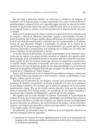 Perspectivas de la investigación psicopedagógica. La dimensión lingüística           275


    Ello da lugar a diferentes modelos de educación y enseñanza de lenguas. En
cualquier caso la escuela juega un papel importante con vistas al desarrollo de la
primera lengua y adquisición de una segunda lengua durante los años de la escola-
rización. Es igualmente importante para la alfabetización tanto en la primera como
en la segunda lengua y además, la escuela promociona la adquisición de una terce-
ra lengua.
    Realmente la escuela trata de educar e incide en la generación de las actitudes ante
las lenguas y culturas de diferentes individuos , grupos y comunidades. Con ello se
quiere manifestar que la lengua plantea además del proceso de enseñanza-aprendiza-
je en el aula otros procesos sociales y culturales que son fundamentales en el plantea-
miento de una educación bilingüe y plurilingüe. La eficacia de la escuela en el
aprendizaje de las lenguas requiere una contextualización que pueda aportar ciertos
refuerzos adicionales y postescolares si se pretende que la lengua sea un medio ope-
rativo a distintos niveles individuales y sociales.
    La acción educativa, obviamente, no puede desentenderse de las diferentes situa-
ciones que los sujetos y los grupos pueden presentar en relación a los aspectos referi-
dos al lenguaje. En la actualidad la escuela se encuentra ante diversidad de situaciones,
desde aquella en que los escolares tienen que alcanzar la competencia comunicativa,
en sentido amplio, incluyendo el desarrollo discursivo en su lengua a aquellas otras
situaciones en las que los alumnos parten de una situación bilingüe y/o se escolarizan
dentro de los programas bilingües teniendo que conseguir una adecuada competencia
comunicativa y lingüística en ambas lenguas.
    Junto a esta situación está la de los inmigrantes que tienen su lengua y cultura pero
que al haber tenido que desplazarse a otro territorio o Estado, se escolarizan en una
lengua y cultura que no son suyas.
    Además ante la necesidad de usar lenguas comunes para el intercambio entre los
miembros de distintas comunidades, la escuela se enfrenta a la tarea de la enseñanza
de una lengua extranjera a los escolares que se hallan en cualquiera de las situaciones
anteriormente citadas. Hoy en día nuestro sistema educativo tiene que dar respuesta
desde el desarrollo de la lengua propia y el aprendizaje de una lengua extranjera a
situaciones más complejas de bilingüismo y aprendizaje de otras lenguas.
    Ello significa que la acción educativa se enfrenta al fenómeno de la pluralidad de
lenguas de modo que la educación bilingüe y plurilingüe son realidades que entran en
los proyectos educativos actuales. En cualquier caso implica conocer los condicionan-
tes socio-culturales, las actitudes y las motivaciones de los grupos y de los individuos
respecto a las lenguas que aprenden y culturas que representan. Lo que sin duda ofre-
ce un amplio campo a la investigación.
    Sin pretender ser exhaustiva entre los objetivos de la investigación educativa en
relación al lenguaje están los siguientes:

    • identificar los factores de mayor significado para el éxito en el aprendizaje del
      lenguaje y dar criterios para elaborar programas de intervención en el proceso de
      su enseñanza-aprendizaje.
 