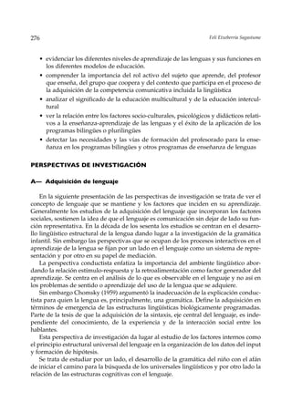 276                                                                   Feli Etxeberria Sagastume



   • evidenciar los diferentes niveles de aprendizaje de las lenguas y sus funciones en
     los diferentes modelos de educación.
   • comprender la importancia del rol activo del sujeto que aprende, del profesor
     que enseña, del grupo que coopera y del contexto que participa en el proceso de
     la adquisición de la competencia comunicativa incluida la lingüística
   • analizar el significado de la educación multicultural y de la educación intercul-
     tural
   • ver la relación entre los factores socio-culturales, psicológicos y didácticos relati-
     vos a la enseñanza-aprendizaje de las lenguas y el éxito de la aplicación de los
     programas bilingües o plurilingües
   • detectar las necesidades y las vías de formación del profesorado para la ense-
     ñanza en los programas bilingües y otros programas de enseñanza de lenguas

PERSPECTIVAS DE INVESTIGACIÓN

A— Adquisición de lenguaje

    En la siguiente presentación de las perspectivas de investigación se trata de ver el
concepto de lenguaje que se mantiene y los factores que inciden en su aprendizaje.
Generalmente los estudios de la adquisición del lenguaje que incorporan los factores
sociales, sostienen la idea de que el lenguaje es comunicación sin dejar de lado su fun-
ción representativa. En la década de los sesenta los estudios se centran en el desarro-
llo lingüístico estructural de la lengua dando lugar a la investigación de la gramática
infantil. Sin embargo las perspectivas que se ocupan de los procesos interactivos en el
aprendizaje de la lengua se fijan por un lado en el lenguaje como un sistema de repre-
sentación y por otro en su papel de mediación.
    La perspectiva conductista enfatiza la importancia del ambiente lingüístico abor-
dando la relación estímulo-respuesta y la retroalimentación como factor generador del
aprendizaje. Se centra en el análisis de lo que es observable en el lenguaje y no así en
los problemas de sentido o aprendizaje del uso de la lengua que se adquiere.
    Sin embargo Chomsky (1959) argumentó la inadecuación de la explicación conduc-
tista para quien la lengua es, principalmente, una gramática. Define la adquisición en
términos de emergencia de las estructuras lingüísticas biológicamente programadas.
Parte de la tesis de que la adquisición de la sintaxis, eje central del lenguaje, es inde-
pendiente del conocimiento, de la experiencia y de la interacción social entre los
hablantes.
    Esta perspectiva de investigación da lugar al estudio de los factores internos como
el principio estructural universal del lenguaje en la organización de los datos del input
y formación de hipótesis.
    Se trata de estudiar por un lado, el desarrollo de la gramática del niño con el afán
de iniciar el camino para la búsqueda de los universales lingüísticos y por otro lado la
relación de las estructuras cognitivas con el lenguaje.
 