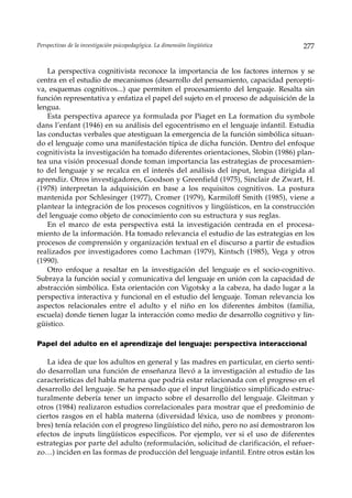Perspectivas de la investigación psicopedagógica. La dimensión lingüística          277


    La perspectiva cognitivista reconoce la importancia de los factores internos y se
centra en el estudio de mecanismos (desarrollo del pensamiento, capacidad percepti-
va, esquemas cognitivos...) que permiten el procesamiento del lenguaje. Resalta sin
función representativa y enfatiza el papel del sujeto en el proceso de adquisición de la
lengua.
    Esta perspectiva aparece ya formulada por Piaget en La formation du symbole
dans l’enfant (1946) en su análisis del egocentrismo en el lenguaje infantil. Estudia
las conductas verbales que atestiguan la emergencia de la función simbólica situan-
do el lenguaje como una manifestación típica de dicha función. Dentro del enfoque
cognitivista la investigación ha tomado diferentes orientaciones, Slobin (1986) plan-
tea una visión procesual donde toman importancia las estrategias de procesamien-
to del lenguaje y se recalca en el interés del análisis del input, lengua dirigida al
aprendiz. Otros investigadores, Goodson y Greenfield (1975), Sinclair de Zwart, H.
(1978) interpretan la adquisición en base a los requisitos cognitivos. La postura
mantenida por Schlesinger (1977), Cromer (1979), Karmiloff Smith (1985), viene a
plantear la integración de los procesos cognitivos y lingüísticos, en la construcción
del lenguaje como objeto de conocimiento con su estructura y sus reglas.
    En el marco de esta perspectiva está la investigación centrada en el procesa-
miento de la información. Ha tomado relevancia el estudio de las estrategias en los
procesos de comprensión y organización textual en el discurso a partir de estudios
realizados por investigadores como Lachman (1979), Kintsch (1985), Vega y otros
(1990).
    Otro enfoque a resaltar en la investigación del lenguaje es el socio-cognitivo.
Subraya la función social y comunicativa del lenguaje en unión con la capacidad de
abstracción simbólica. Esta orientación con Vigotsky a la cabeza, ha dado lugar a la
perspectiva interactiva y funcional en el estudio del lenguaje. Toman relevancia los
aspectos relacionales entre el adulto y el niño en los diferentes ámbitos (familia,
escuela) donde tienen lugar la interacción como medio de desarrollo cognitivo y lin-
güístico.

Papel del adulto en el aprendizaje del lenguaje: perspectiva interaccional

   La idea de que los adultos en general y las madres en particular, en cierto senti-
do desarrollan una función de enseñanza llevó a la investigación al estudio de las
características del habla materna que podría estar relacionada con el progreso en el
desarrollo del lenguaje. Se ha pensado que el input lingüístico simplificado estruc-
turalmente debería tener un impacto sobre el desarrollo del lenguaje. Gleitman y
otros (1984) realizaron estudios correlacionales para mostrar que el predominio de
ciertos rasgos en el habla materna (diversidad léxica, uso de nombres y pronom-
bres) tenía relación con el progreso lingüístico del niño, pero no así demostraron los
efectos de inputs lingüísticos específicos. Por ejemplo, ver si el uso de diferentes
estrategias por parte del adulto (reformulación, solicitud de clarificación, el refuer-
zo…) inciden en las formas de producción del lenguaje infantil. Entre otros están los
 