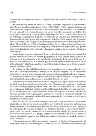 278                                                                  Feli Etxeberria Sagastume



trabajos de investigación sobre la adquisición del español, Hernandez Pina, F.
(1984).
    Se ha mostrado interés en analizar la forma del input lingüístico y algunos estu-
dios de investigadores tales como Snow (1986), Wells (1982), vienen a mostrar sus
características: simplicidad sintáctica, muchas repeticiones, frecuencia de interroga-
tivas e imperativas, reformulaciones, etc. A mi entender son ajustes de habla para
adaptarse a la situación comunicativa con el niño. Esta sería la razón de la naturale-
za restringida del lenguaje dirigido a los niños. Es un lenguaje que hace referencia a
la realidad inmediata y busca la comprensión del niño. En la medida que él progre-
sa en el desarrollo del lenguaje el adulto le propone un modelo de lenguaje más com-
plejo. Alison F. Garton (1994) señala la necesidad de investigar más específicamente
el proceso de la adquisición del lenguaje y demanda una explicación que pueda
incorporar la relación entre el input y el progreso en el uso de las formas y funciones
del lenguaje.
    Sin embargo otros investigadores Bruner y Cazden aceptan la implicación de los
padres en la enseñanza de las normas pragmáticas, y otras formas de uso cultural. El
enfoque de la investigación se ha desplazado del estudio de la forma del input lin-
güístico a una perspectiva más amplia que incorpora aspectos de la interacción social
entre el adulto y el niño, pasando por un análisis más detallado de la forma y funcio-
nes del habla del adulto.
    En la línea de Clark (1991) insistimos en la importancia de la integración del con-
texto en la investigación sobre el análisis de los usos del lenguaje. Así las situaciones
específicas en que se usa el lenguaje, ofrecen un contexto particular al input lingüísti-
co. Por ejemplo, una situación de juego con diversos objetos da lugar a un lenguaje for-
mal diferente al que puede generar la actividad de mirar un libro.
    Actualmente se mantiene una visión del lenguaje que implica la relación entre el
input (lengua de entrada), output (producción) y la capacidad cognitiva, y la eficacia
en el uso del lenguaje por parte del sujeto. Sin rechazar la hipótesis de la influencia
de la naturaleza del input en el desarrollo del lenguaje infantil se abre una perspecti-
va de estudio en torno al procesamiento activo del lenguaje por parte del niño. Se
toma en consideración la perspectiva del niño en relación al input suministrado por
el adulto lo cual requiere el análisis de los componentes del proceso de aprendizaje en
el marco de la interacción.
    Esta perspectiva de análisis dirige la atención al desarrollo de la dimensión
pragmática y discursiva sin desentenderse del contenido gramatical del lenguaje,
lo que conlleva al estudio de las funciones sociales y comunicativas que desempe-
ña el lenguaje. El enfoque interactivo de la lengua implica la importancia del len-
guaje en el proceso del desarrollo de la comunicación, donde los participantes en
el evento comunicativo y el propio contexto son elementos de estudio. Toma en
cuenta además del papel activo del sujeto en el aprendizaje, el papel del adulto y
el del contexto.
    Se ha podido ver que el interés centrado en conocer la dinámica de aprendizaje del
lenguaje ha enfocado la investigación al estudio de las diferentes dimensiones que
 