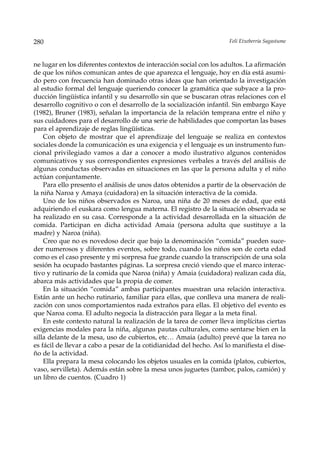 280                                                                  Feli Etxeberria Sagastume



ne lugar en los diferentes contextos de interacción social con los adultos. La afirmación
de que los niños comunican antes de que aparezca el lenguaje, hoy en día está asumi-
do pero con frecuencia han dominado otras ideas que han orientado la investigación
al estudio formal del lenguaje queriendo conocer la gramática que subyace a la pro-
ducción lingüística infantil y su desarrollo sin que se buscaran otras relaciones con el
desarrollo cognitivo o con el desarrollo de la socialización infantil. Sin embargo Kaye
(1982), Bruner (1983), señalan la importancia de la relación temprana entre el niño y
sus cuidadores para el desarrollo de una serie de habilidades que comportan las bases
para el aprendizaje de reglas lingüísticas.
    Con objeto de mostrar que el aprendizaje del lenguaje se realiza en contextos
sociales donde la comunicación es una exigencia y el lenguaje es un instrumento fun-
cional privilegiado vamos a dar a conocer a modo ilustrativo algunos contenidos
comunicativos y sus correspondientes expresiones verbales a través del análisis de
algunas conductas observadas en situaciones en las que la persona adulta y el niño
actúan conjuntamente.
    Para ello presento el análisis de unos datos obtenidos a partir de la observación de
la niña Naroa y Amaya (cuidadora) en la situación interactiva de la comida.
    Uno de los niños observados es Naroa, una niña de 20 meses de edad, que está
adquiriendo el euskara como lengua materna. El registro de la situación observada se
ha realizado en su casa. Corresponde a la actividad desarrollada en la situación de
comida. Participan en dicha actividad Amaia (persona adulta que sustituye a la
madre) y Naroa (niña).
    Creo que no es novedoso decir que bajo la denominación “comida” pueden suce-
der numerosos y diferentes eventos, sobre todo, cuando los niños son de corta edad
como es el caso presente y mi sorpresa fue grande cuando la transcripción de una sola
sesión ha ocupado bastantes páginas. La sorpresa creció viendo que el marco interac-
tivo y rutinario de la comida que Naroa (niña) y Amaia (cuidadora) realizan cada día,
abarca más actividades que la propia de comer.
    En la situación “comida” ambas participantes muestran una relación interactiva.
Están ante un hecho rutinario, familiar para ellas, que conlleva una manera de reali-
zación con unos comportamientos nada extraños para ellas. El objetivo del evento es
que Naroa coma. El adulto negocia la distracción para llegar a la meta final.
    En este contexto natural la realización de la tarea de comer lleva implícitas ciertas
exigencias modales para la niña, algunas pautas culturales, como sentarse bien en la
silla delante de la mesa, uso de cubiertos, etc… Amaia (adulto) prevé que la tarea no
es fácil de llevar a cabo a pesar de la cotidianidad del hecho. Así lo manifiesta el dise-
ño de la actividad.
    Ella prepara la mesa colocando los objetos usuales en la comida (platos, cubiertos,
vaso, servilleta). Además están sobre la mesa unos juguetes (tambor, palos, camión) y
un libro de cuentos. (Cuadro 1)
 