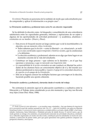 Orientación en Educación Secundaria. Situación actual y prospectiva                                           27


   En síntesis: Presenta un panorama de la realidad, de modo que cada estudiante pue-
da comprender y aplicar la información a su propio caso17 .

La Orientación académica y profesional tiene como fin una elección responsable

    Se ha definido la elección como «la búsqueda y consolidación de una coincidencia
satisfactoria entre las capacidades generales, intereses y aspiraciones de un sujeto y
algunas de las oportunidades de actividad profesional —y académica, añadimos—
existentes en su medio» (Sturn y Brea).

     — Este proceso de búsqueda recorre un largo camino que va de la incertidumbre a la
       elección, con un momento crítico: la decisión.
       • Todos sabemos que la elección —como la libertad—, es «situacional», se reali-
         za en unas coordenadas espacio-temporales e histórico-sociales, que la condicionan
         y la delimitan.
       • La elección académica y profesional, además no es algo que tiene lugar en un
         momento concreto de la vida del estudiante.
     — Constituye un largo proceso —que culmina en la decisión—, en el que hay
       opciones y renuncias, y que va marcando una trayectoria vital.
     — La responsabilidad de la acción orientadora en este conducir en libertad las activi-
       dades de los alumnos hacia un conocimiento objetivo de sí y del mundo aca-
       démico-profesional es inexcusable y requiere el apoyo de la comunidad educativa y
       de expertos en el campo de la Orientación.
     — Sólo así se logrará conocer los múltiples factores que convergen en la elección,
       haciendo posible una opción coherente.

Orientación académica y profesional y demandas desde el mundo del trabajo

  No centramos la atención aquí en la adecuación cuantitativa y cualitativa entre la
Educación y el Trabajo, tema considerado ya en otro momento y que hoy nos llevaría
muy lejos (véase Díaz Allué, 1988).




     17 Desde el punto de vista informativo —y en muchos casos, orientador— hay que destacar la importancia
de la convocatoria anual (de carácter nacional) de Aula ‘96 o 97…, Salón del Estudiante, con sede en el Recinto
Ferial Juan Carlos I. La presencia de tantos organismos y entidades públicos y privados, desde el MEC y las Comu-
nidades Autónomas, hasta Editoriales y Entidades privadas de índole diversa. El material nuevo, que de
modo gratuito se entrega a los asistentes, con presentación esmerada; las actividades educativas, orientado-
ras y culturales organizadas con motivo de este evento, constituyen para los estudiantes un factor de cono-
cimiento y motivación de primer orden, pero que quizá apreciemos más quiénes podemos comparar con
perspectiva histórica, otras épocas.
 