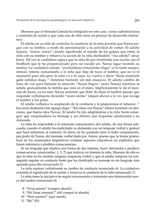 Perspectivas de la investigación psicopedagógica. La dimensión lingüística        283


    Diremos que el formato Comida ha integrado en este caso, varias subestructuras
o unidades de acción y que cada una de ellas tiene un proceso de desarrollo interac-
tivo.
    El adulto en su afán de controlar la conducta de la niña permite que Naroa jue-
gue con su tambor, a modo de aproximación a la actividad de comer. El adulto
tararea, “tarero, tarero”, dando significado al sonido de los golpes que emite la
niña con su tambor y refuerza la acción de la niña diciéndole: “oso ederki” (muy
bien). Tal vez la cuidadora espera que la niña dé por terminada esta acción con el
feedback que le ha proporcionado pero no sucede así. Naroa sigue tocando su
tambor. La cuidadora insiste: “arratsaldean entsaiatuko dugu” (a la tarde ensaya-
remos), intenta comunicarle a la niña que deje de tocar el tambor, que no es el
momento para ello pero la niña va a lo suyo. Le vuelve a decir “beste ensaiorik
gabe nahikoa dugu “ (tenemos bastante sin más ensayos). El adulto cambia de
tono de voz para llamarle la atención “Naroa begira” (mira Naroa) mientras le
señala gestualmente la tortilla que está en el plato. Implícitamente le da el men-
saje de basta, ya no más. Naroa entiende que debe de dejar el tambor puesto que
responde verbalmente diciendo “orain utziko” (dejaré ahora) a la vez que recoge
el tambor y los palos.
    El adulto verbaliza la aceptación de la conducta y le proporciona el refuerzo :”
bai orain deskantso bat egingo degu” “bai ideia ona Naroa” (ahora haremos un des-
canso, que buena idea Naroa). El adulto ha ido adaptándose a la niña hasta conse-
guir que comprendiera su mensaje y así obtener una respuesta satisfactoria a su
demanda.
    La niña ha respondido a la intención comunicativa del adulto, de una forma ade-
cuada, cuando el adulto ha explicitado su demanda con un lenguaje verbal y gestual
que hace referencia al contexto. Es decir, no ha quedado claro si hubo comprensión,
por parte de Naroa, del mensaje verbal dado por Amaia, puesto que la forma grama-
tical de los enunciados lingüísticos contiene aspectos educativos no explícitos que
hacen referencia a posibles consecuencias.
    Es un lenguaje que implica una forma de dar órdenes, hacer demandas y predecir
consecuencias (enunciados: 1, 3, 7) que todavía no domina la niña. Muestra de ello es
que la niña no ha emitido ninguna respuesta verbal y que el adulto tampoco ha con-
seguido regular su conducta hasta que ha clarificado su mensaje en un lenguaje más
ajustado para ello (enunciado 5).
    La niña expresa verbalmente su cambio de conducta (enunciado 6). La cuidadora
extiende el significado de la acción y refuerza la conducta de la niña (enunciado 7).
    La niña toma la iniciativa de seguir conversando y transmite una información acer-
ca del tambor (enunciado 8)

     8. “Erosi amona” (compra abuela)
     9. “Eh! Erosi amonak?” (eh! compró la abuela)
    10. “Hori suertea!” (que suerte)
    11. “Bai” (Si)
 