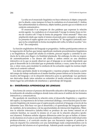 284                                                                  Feli Etxeberria Sagastume



             La niña en el enunciado lingüístico no hace referencia al objeto comprado
         por la abuela, como tampoco lo hace la cuidadora en el enunciado 9. Ambas
         han sobreentendido la referencia, objeto tambor, puesto que es evidente en el
         contexto comunicativo.
             El enunciado 8 se compone de dos palabras que expresan la relación
         acción-agente. La cuidadora en el enunciado 9 recoge la misma frase en for-
         ma de vocativo eh! Y bajo la forma de pregunta “erosi amonak?” Hace una
         ampliación dado que repite el mismo enunciado pero corregido y ampliado.
         Le presenta el sujeto agente con su morfema “k” de ergativo (amonak) aun-
         que no ha completado la forma incompleta del verbo, le falta el auxiliar “ero-
         si du” (ha comprado).

    La función englobadora del lenguaje es pragmática. Ambos participantes entran en
la negociación de hechos que toman significado mediante procedimientos lingüísticos
y no lingüísticos. El papel del adulto es evidente, procura regular y controlar la con-
ducta de la niña para llegar a la finalidad planteada. Sin embargo, la niña no respon-
de automáticamente a los deseos del adulto y ambos entran en una dinámica
interactiva en la que se puede observar que el lenguaje es un medio importante que
guía el desarrollo de la actividad que se pretende realizar, a veces, como fin en sí mis-
mo, y otras veces, para modular la conducta de los actuantes según las normas implí-
citas en el contexto cultural.
    Los datos aportados desde la investigación y nuestras propias reflexiones a partir
del campo de trabajo realizado en el medio familiar ponen énfasis en la función comu-
nicativa del lenguaje y en la situación interactiva para su aprendizaje. Las aportacio-
nes derivadas desde estos estudios se extienden al medio educativo escolar donde
tienen lugar las actividades de enseñanza y aprendizaje del lenguaje.

B— ENSEÑANZA-APRENDIZAJE DE LENGUAS

    Una forma de conocer el proceso del desarrollo educativo del lenguaje en el aula es
la realización de estudios ecológicos donde toma relevancia el análisis de los formatos
interactivos y comunicativos.
    Ha quedado de manifiesto la relación entre el desarrollo lingüístico y cognitivo
del sujeto y la importancia de la base contextual (diálogo, conversación) para la inte-
racción lingüística de manera que el sujeto pueda construir el lenguaje a través de los
diferentes usos. Ello hace ver que el desarrollo y el aprendizaje del lenguaje depen-
de, también, de la naturaleza y de las oportunidades de interacción lingüística. Mien-
tras la relación interactiva (adulto/niño) se produce de una forma natural en el
contexto familiar, no sucede lo mismo en el caso de la relación educativa (profe-
sor/alumno). Podemos señalar algunas diferencias entre las que se hallan: el núme-
ro de alumnos en el aula es una dificultad para establecer la relación individual entre
profesor-alumno, y el curriculo escolar que con frecuencia impone al profesor la
tarea de impartir los contenidos con una metodología nada comprometedora con la
participación del alumno en el aprendizaje. Además puede suceder que tanto el pro-
 